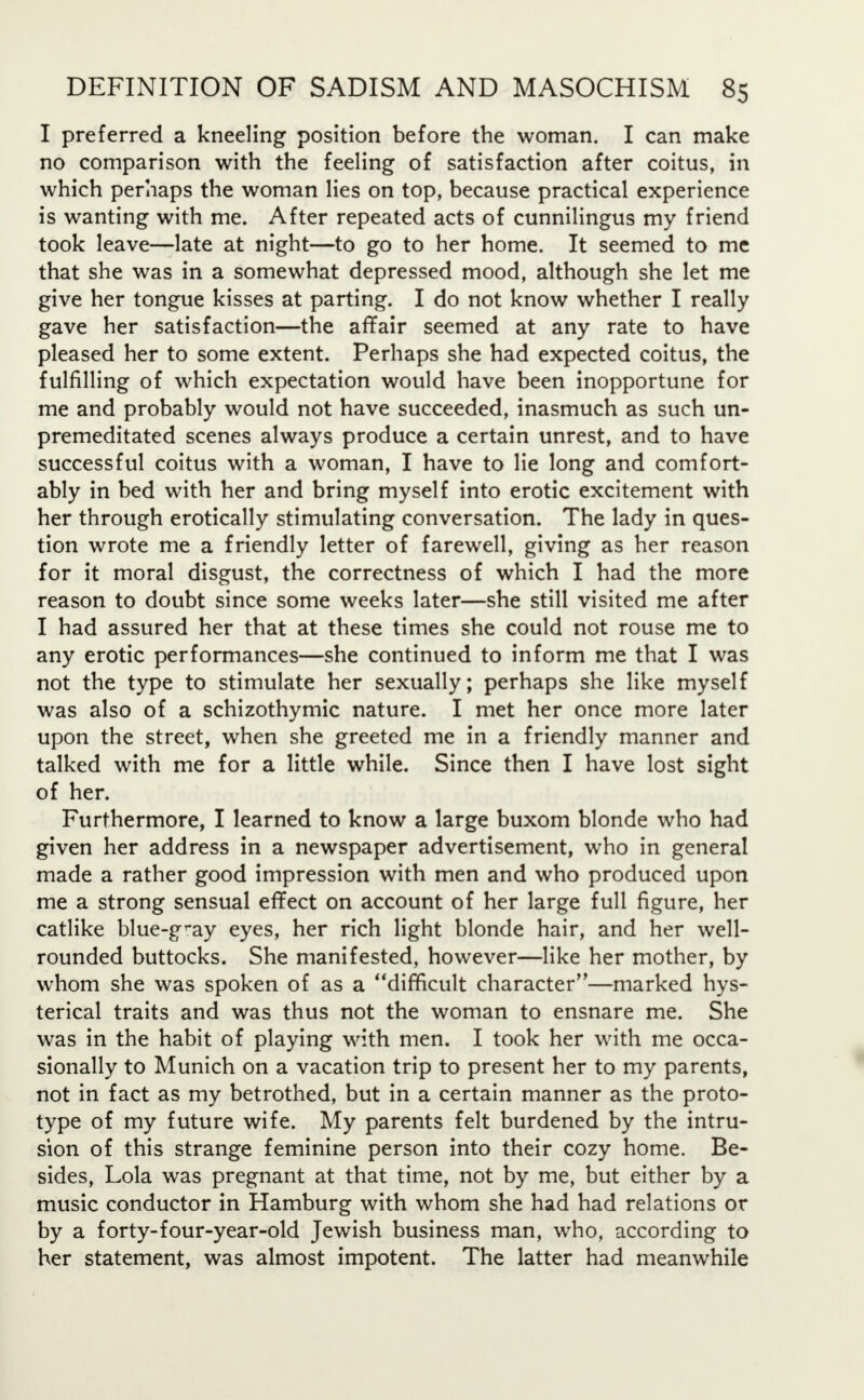 I preferred a kneeling position before the woman. I can make no comparison with the feeling of satisfaction after coitus, in which perhaps the woman lies on top, because practical experience is wanting with me. After repeated acts of cunnilingus my friend took leave—late at night—to go to her home. It seemed to me that she was in a somewhat depressed mood, although she let me give her tongue kisses at parting. I do not know whether I really gave her satisfaction—the affair seemed at any rate to have pleased her to some extent. Perhaps she had expected coitus, the fulfilling of which expectation would have been inopportune for me and probably would not have succeeded, inasmuch as such un- premeditated scenes always produce a certain unrest, and to have successful coitus with a woman, I have to lie long and comfort- ably in bed with her and bring myself into erotic excitement with her through erotically stimulating conversation. The lady in ques- tion wrote me a friendly letter of farewell, giving as her reason for it moral disgust, the correctness of which I had the more reason to doubt since some weeks later—she still visited me after I had assured her that at these times she could not rouse me to any erotic performances—she continued to inform me that I was not the type to stimulate her sexually; perhaps she like myself was also of a schizothymic nature. I met her once more later upon the street, when she greeted me in a friendly manner and talked with me for a little while. Since then I have lost sight of her. Furthermore, I learned to know a large buxom blonde who had given her address in a newspaper advertisement, who in general made a rather good impression with men and who produced upon me a strong sensual effect on account of her large full figure, her catlike blue-gray eyes, her rich light blonde hair, and her well- rounded buttocks. She manifested, however—like her mother, by whom she was spoken of as a difficult character—marked hys- terical traits and was thus not the woman to ensnare me. She was in the habit of playing with men. I took her with me occa- sionally to Munich on a vacation trip to present her to my parents, not in fact as my betrothed, but in a certain manner as the proto- type of my future wife. My parents felt burdened by the intru- sion of this strange feminine person into their cozy home. Be- sides, Lola was pregnant at that time, not by me, but either by a music conductor in Hamburg with whom she had had relations or by a forty-four-year-old Jewish business man, who, according to her statement, was almost impotent. The latter had meanwhile