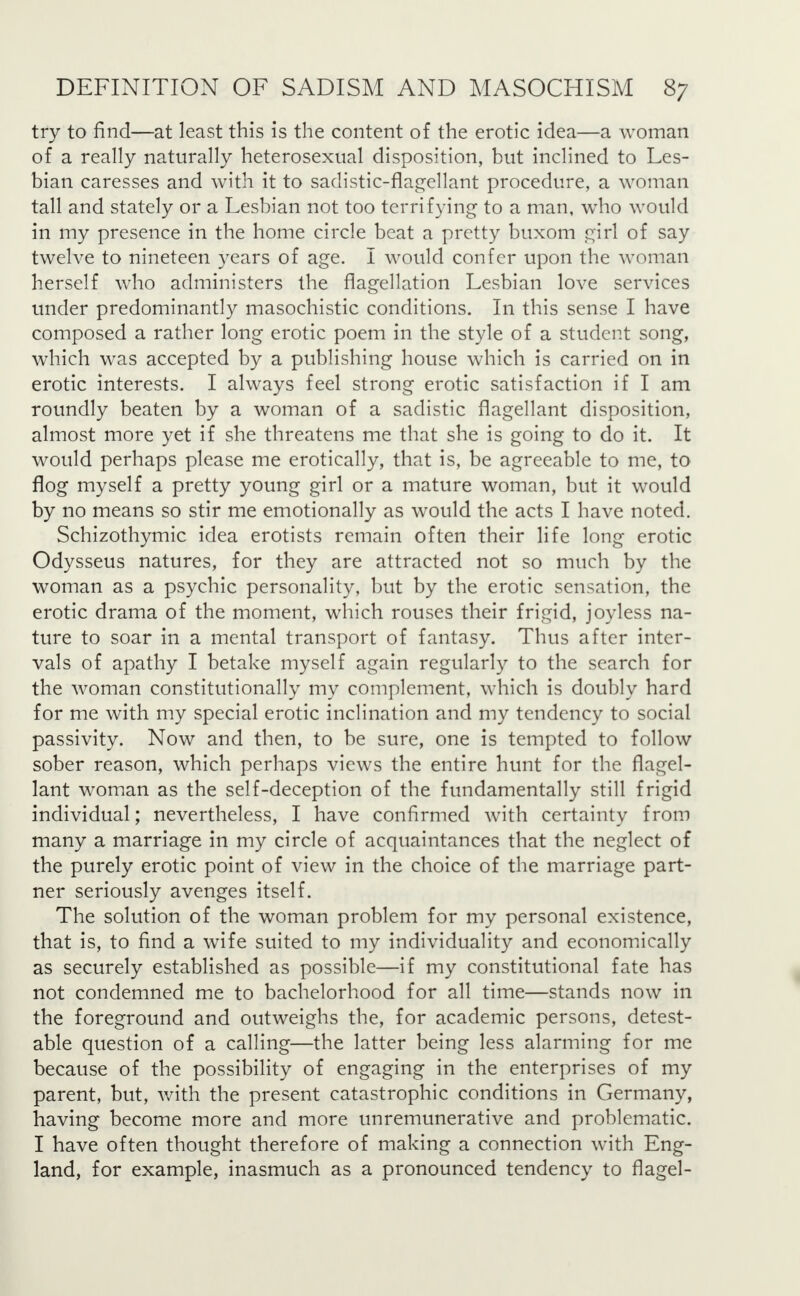 try to find—at least this is the content of the erotic idea—a woman of a really naturally heterosexual disposition, but inclined to Les- bian caresses and with it to sadistic-flagellant procedure, a woman tall and stately or a Lesbian not too terrifying to a man, who would in my presence in the home circle beat a pretty buxom girl of say twelve to nineteen years of age. I would confer upon the woman herself who administers the flagellation Lesbian love services under predominantly masochistic conditions. In this sense I have composed a rather long erotic poem in the style of a student song, which was accepted by a publishing house which is carried on in erotic interests. I always feel strong erotic satisfaction if I am roundly beaten by a woman of a sadistic flagellant disposition, almost more yet if she threatens me that she is going to do it. It would perhaps please me erotically, that is, be agreeable to me, to flog myself a pretty young girl or a mature woman, but it would by no means so stir me emotionally as would the acts I have noted. Schizothymic idea erotists remain often their life long erotic Odysseus natures, for they are attracted not so much by the woman as a psychic personality, but by the erotic sensation, the erotic drama of the moment, which rouses their frigid, joyless na- ture to soar in a mental transport of fantasy. Thus after inter- vals of apathy I betake myself again regularly to the search for the woman constitutionally my complement, which is doubly hard for me with my special erotic inclination and my tendency to social passivity. Now and then, to be sure, one is tempted to follow sober reason, which perhaps views the entire hunt for the flagel- lant woman as the self-deception of the fundamentally still frigid individual; nevertheless, I have confirmed with certainty from many a marriage in my circle of acquaintances that the neglect of the purely erotic point of view in the choice of the marriage part- ner seriously avenges itself. The solution of the woman problem for my personal existence, that is, to find a wife suited to my individuality and economically as securely established as possible—if my constitutional fate has not condemned me to bachelorhood for all time—stands now in the foreground and outweighs the, for academic persons, detest- able question of a calling—the latter being less alarming for me because of the possibility of engaging in the enterprises of my parent, but, with the present catastrophic conditions in Germany, having become more and more unremunerative and problematic. I have often thought therefore of making a connection with Eng- land, for example, inasmuch as a pronounced tendency to flagel-