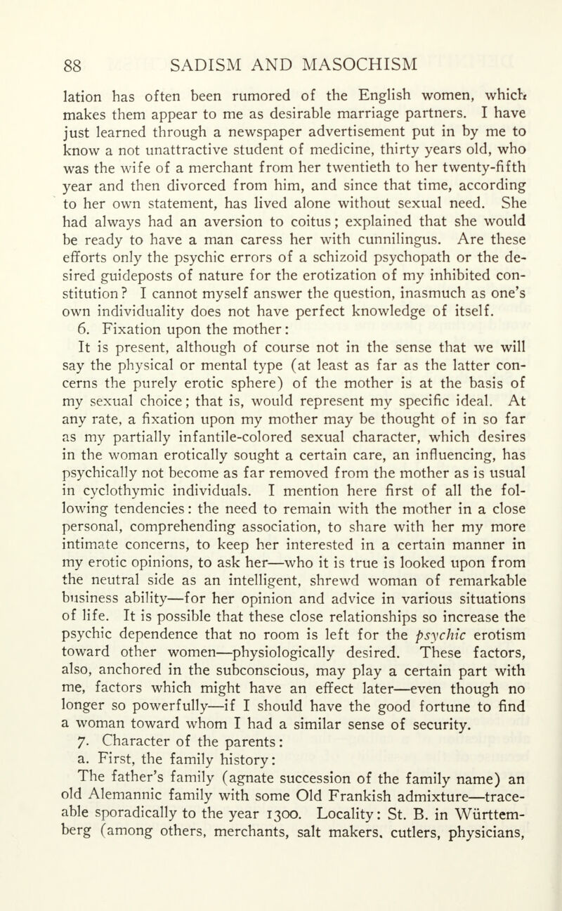 lation has often been rumored of the English women, which makes them appear to me as desirable marriage partners. I have just learned through a newspaper advertisement put in by me to know a not unattractive student of medicine, thirty years old, who was the wife of a merchant from her twentieth to her twenty-fifth year and then divorced from him, and since that time, according to her own statement, has lived alone without sexual need. She had always had an aversion to coitus; explained that she would be ready to have a man caress her with cunnilingus. Are these efforts only the psychic errors of a schizoid psychopath or the de- sired guideposts of nature for the erotization of my inhibited con- stitution? I cannot myself answer the question, inasmuch as one's own individuality does not have perfect knowledge of itself. 6. Fixation upon the mother: It is present, although of course not in the sense that we will say the physical or mental type (at least as far as the latter con- cerns the purely erotic sphere) of the mother is at the basis of my sexual choice; that is, would represent my specific ideal. At any rate, a fixation upon my mother may be thought of in so far as my partially infantile-colored sexual character, which desires in the woman erotically sought a certain care, an influencing, has psychically not become as far removed from the mother as is usual in cyclothymic individuals. I mention here first of all the fol- lowing tendencies: the need to remain with the mother in a close personal, comprehending association, to share with her my more intimate concerns, to keep her interested in a certain manner in my erotic opinions, to ask her—who it is true is looked upon from the neutral side as an intelligent, shrewd woman of remarkable business ability—for her opinion and advice in various situations of life. It is possible that these close relationships so increase the psychic dependence that no room is left for the psychic erotism toward other women—physiologically desired. These factors, also, anchored in the subconscious, may play a certain part with me, factors which might have an effect later—even though no longer so powerfully—if I should have the good fortune to find a woman toward whom I had a similar sense of security. 7. Character of the parents : a. First, the family history: The father's family (agnate succession of the family name) an old Alemannic family with some Old Frankish admixture—trace- able sporadically to the year 1300. Locality: St. B. in Wurttem- berg (among others, merchants, salt makers, cutlers, physicians,