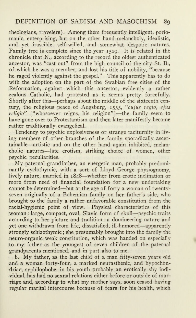 theologians, travelers). Among them frequently intelligent, porio- manic, enterprising, but on the other hand melancholy, idealistic, and yet irascible, self-willed, and somewhat despotic natures. Family tree is complete since the year 1529. It is related in the chronicle that N., according to the record the oldest authenticated ancestor, was cast out from the high council of the city St. B., of which he was a member, and lost his title of nobility, because he raged violently against the gospel. This apparently has to do with the adoption on the part of the Swabian free cities of the Reformation, against which this ancestor, evidently a rather zealous Catholic, had protested as it seems pretty forcefully. Shortly after this—perhaps about the middle of the sixteenth cen- tury, the religious peace of Augsburg, 1555, cujus regio, ejus religio [whosoever reigns, his religion]—the family seem to have gone over to Protestantism and then later manifestly become rather traditionally evangelical. Tendency to psychic explosiveness or strange taciturnity in liv- ing members of other branches of the family sporadically ascer- tainable—artistic and on the other hand again inhibited, melan- cholic natures—late erotism, striking choice of women, other psychic peculiarities. My paternal grandfather, an energetic man, probably predomi- nantly cyclothymic, with a sort of Lloyd George physiognomy, lively nature, married in 1848—whether from erotic inclination or more from need of financial foundation for a new undertaking cannot be determined—but at the age of forty a woman of twenty- seven originally of a Bohemian family on her father's side, who brought to the family a rather unfavorable constitution from the racial-hygienic point of view. Physical characteristics of this woman: large, compact, oval, Slavic form of skull—psychic traits according to her picture and tradition: a domineering nature and yet one withdrawn from life, dissatisfied, ill-humored—apparently strongly schizothymic; she presumably brought into the family the neuro-organic weak constitution, which was handed on especially to my father as the youngest of seven children of the paternal grandparents mentioned, and in part also to me. b. My father, as the last child of a man fifty-seven years old and a woman forty-four, a marked neurasthenic, and hypochon- driac, syphilophobe, in his youth probably an erotically shy indi- vidual, has had no sexual relations either before or outside of mar- riage and, according to what my mother says, soon ceased having regular marital intercourse because of fears for his health, which
