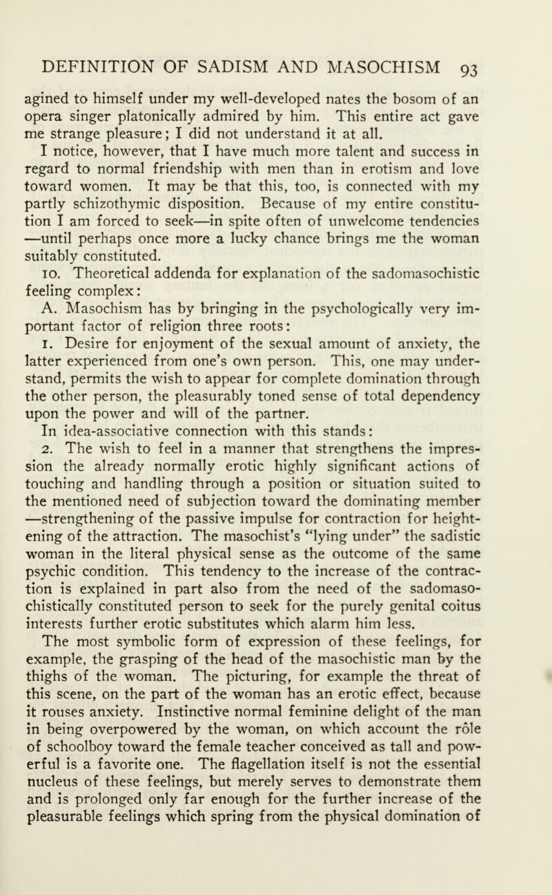 agined to himself under my well-developed nates the bosom of an opera singer platonically admired by him. This entire act gave me strange pleasure; I did not understand it at all. I notice, however, that I have much more talent and success in regard to normal friendship with men than in erotism and love toward women. It may be that this, too, is connected with my partly schizothymic disposition. Because of my entire constitu- tion I am forced to seek—in spite often of unwelcome tendencies —until perhaps once more a lucky chance brings me the woman suitably constituted. 10. Theoretical addenda for explanation of the sadomasochistic feeling complex: A. Masochism has by bringing in the psychologically very im- portant factor of religion three roots: 1. Desire for enjoyment of the sexual amount of anxiety, the latter experienced from one's own person. This, one may under- stand, permits the wish to appear for complete domination through the other person, the pleasurably toned sense of total dependency upon the power and will of the partner. In idea-associative connection with this stands: 2. The wish to feel in a manner that strengthens the impres- sion the already normally erotic highly significant actions of touching and handling through a position or situation suited to the mentioned need of subjection toward the dominating member —strengthening of the passive impulse for contraction for height- ening of the attraction. The masochist's lying under the sadistic woman in the literal physical sense as the outcome of the same psychic condition. This tendency to the increase of the contrac- tion is explained in part also from the need of the sadomaso- chistically constituted person to seek for the purely genital coitus interests further erotic substitutes which alarm him less. The most symbolic form of expression of these feelings, for example, the grasping of the head of the masochistic man by the thighs of the woman. The picturing, for example the threat of this scene, on the part of the woman has an erotic effect, because it rouses anxiety. Instinctive normal feminine delight of the man in being overpowered by the woman, on which account the role of schoolboy toward the female teacher conceived as tall and pow- erful is a favorite one. The flagellation itself is not the essential nucleus of these feelings, but merely serves to demonstrate them and is prolonged only far enough for the further increase of the pleasurable feelings which spring from the physical domination of
