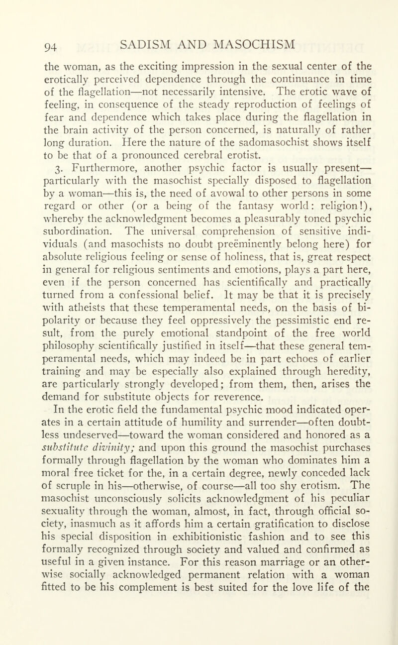 the woman, as the exciting impression in the sexual center of the erotically perceived dependence through the continuance in time of the flagellation—not necessarily intensive. The erotic wave of feeling, in consequence of the steady reproduction of feelings of fear and dependence which takes place during the flagellation in the brain activity of the person concerned, is naturally of rather long duration. Here the nature of the sadomasochist shows itself to be that of a pronounced cerebral erotist. 3. Furthermore, another psychic factor is usually present— particularly with the masochist specially disposed to flagellation by a woman—this is, the need of avowal to other persons in some regard or other (or a being of the fantasy world: religion!), whereby the acknowledgment becomes a pleasurably toned psychic subordination. The universal comprehension of sensitive indi- viduals (and masochists no doubt preeminently belong here) for absolute religious feeling or sense of holiness, that is, great respect in general for religious sentiments and emotions, plays a part here, even if the person concerned has scientifically and practically turned from a confessional belief. It may be that it is precisely with atheists that these temperamental needs, on the basis of bi- polarity or because they feel oppressively the pessimistic end re- sult, from the purely emotional standpoint of the free world philosophy scientifically justified in itself—that these general tem- peramental needs, which may indeed be in part echoes of earlier training and may be especially also explained through heredity, are particularly strongly developed; from them, then, arises the demand for substitute objects for reverence. In the erotic field the fundamental psychic mood indicated oper- ates in a certain attitude of humility and surrender—often doubt- less undeserved—toward the woman considered and honored as a substitute divinity; and upon this ground the masochist purchases formally through flagellation by the woman who dominates him a moral free ticket for the, in a certain degree, newly conceded lack of scruple in his—otherwise, of course—all too shy erotism. The masochist unconsciously solicits acknowledgment of his peculiar sexuality through the woman, almost, in fact, through official so- ciety, inasmuch as it affords him a certain gratification to disclose his special disposition in exhibitionistic fashion and to see this formally recognized through society and valued and confirmed as useful in a given instance. For this reason marriage or an other- wise socially acknowledged permanent relation with a woman fitted to be his complement is best suited for the love life of the