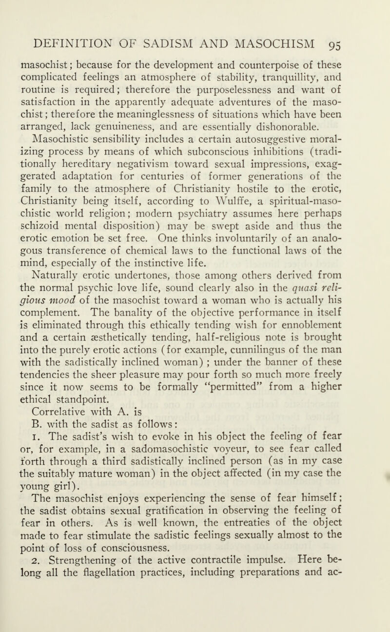 masochist; because for the development and counterpoise of these complicated feelings an atmosphere of stability, tranquillity, and routine is required; therefore the purposelessness and want of satisfaction in the apparently adequate adventures of the maso- chist ; therefore the meaninglessness of situations which have been arranged, lack genuineness, and are essentially dishonorable. Masochistic sensibility includes a certain autosuggestive moral- izing process by means of which subconscious inhibitions (tradi- tionally hereditary negativism toward sexual impressions, exag- gerated adaptation for centuries of former generations of the family to the atmosphere of Christianity hostile to the erotic, Christianity being itself, according to Wulffe, a spiritual-maso- chistic world religion; modern psychiatry assumes here perhaps schizoid mental disposition) may be swept aside and thus the erotic emotion be set free. One thinks involuntarily of an analo- gous transference of chemical laws to the functional laws of the mind, especially of the instinctive life. Naturally erotic undertones, those among others derived from the normal psychic love life, sound clearly also in the quasi reli- gious mood of the masochist toward a woman who is actually his complement. The banality of the objective performance in itself is eliminated through this ethically tending wish for ennoblement and a certain aesthetically tending, half-religious note is brought into the purely erotic actions (for example, cunnilingus of the man with the sadistically inclined woman) ; under the banner of these tendencies the sheer pleasure may pour forth so much more freely since it now seems to be formally permitted from a higher ethical standpoint. Correlative with A. is B. with the sadist as follows: 1. The sadist's wish to evoke in his object the feeling of fear or, for example, in a sadomasochistic voyeur, to see fear called forth through a third sadistically inclined person (as in my case the suitably mature woman) in the object affected (in my case the young girl). The masochist enjoys experiencing the sense of fear himself; the sadist obtains sexual gratification in observing the feeling of fear in others. As is well known, the entreaties of the object made to fear stimulate the sadistic feelings sexually almost to the point of loss of consciousness. 2. Strengthening of the active contractile impulse. Here be- long all the flagellation practices, including preparations and ac-