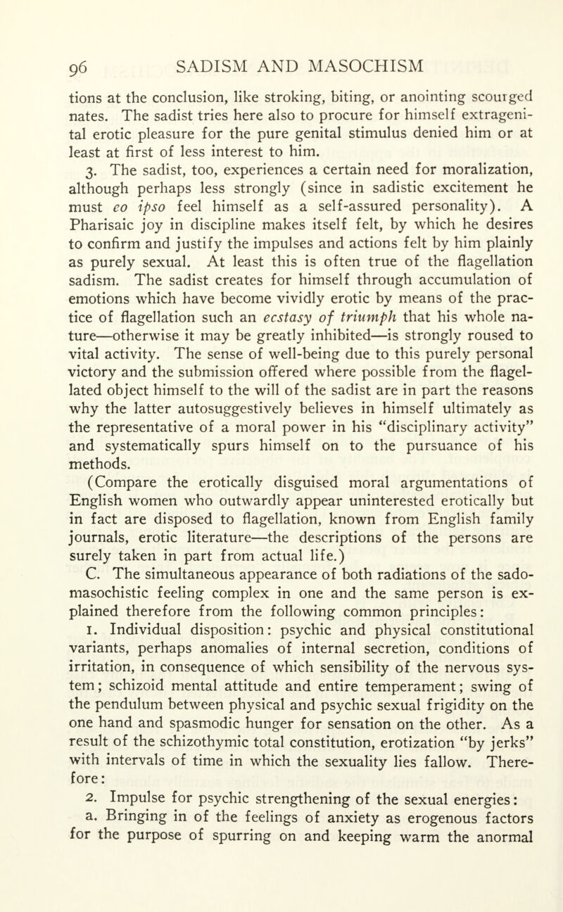 tions at the conclusion, like stroking, biting, or anointing scourged nates. The sadist tries here also to procure for himself extrageni- tal erotic pleasure for the pure genital stimulus denied him or at least at first of less interest to him. 3. The sadist, too, experiences a certain need for moralization, although perhaps less strongly (since in sadistic excitement he must eo ipso feel himself as a self-assured personality). A Pharisaic joy in discipline makes itself felt, by which he desires to confirm and justify the impulses and actions felt by him plainly as purely sexual. At least this is often true of the flagellation sadism. The sadist creates for himself through accumulation of emotions which have become vividly erotic by means of the prac- tice of flagellation such an ecstasy of triumph that his whole na- ture—otherwise it may be greatly inhibited—is strongly roused to vital activity. The sense of well-being due to this purely personal victory and the submission offered where possible from the flagel- lated object himself to the will of the sadist are in part the reasons why the latter autosuggestively believes in himself ultimately as the representative of a moral power in his disciplinary activity and systematically spurs himself on to the pursuance of his methods. (Compare the erotically disguised moral argumentations of English women who outwardly appear uninterested erotically but in fact are disposed to flagellation, known from English family journals, erotic literature—the descriptions of the persons are surely taken in part from actual life.) C. The simultaneous appearance of both radiations of the sado- masochistic feeling complex in one and the same person is ex- plained therefore from the following common principles: 1. Individual disposition: psychic and physical constitutional variants, perhaps anomalies of internal secretion, conditions of irritation, in consequence of which sensibility of the nervous sys- tem ; schizoid mental attitude and entire temperament; swing of the pendulum between physical and psychic sexual frigidity on the one hand and spasmodic hunger for sensation on the other. As a result of the schizothymic total constitution, erotization by jerks with intervals of time in which the sexuality lies fallow. There- fore : 2. Impulse for psychic strengthening of the sexual energies: a. Bringing in of the feelings of anxiety as erogenous factors for the purpose of spurring on and keeping warm the anormal