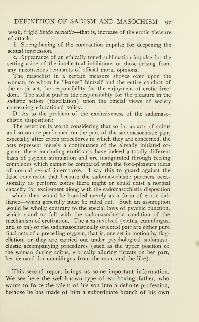 weak, frigid libido sexnalis—that is, increase of the erotic pleasure of attack. b. Strengthening of the contraction impulse for deepening the sexual impression. c. Appearance of an ethically toned sublimation impulse for the setting aside of the intellectual inhibitions or those arising from any unconscious remnants of official moral opinions. The masochist in a certain measure shoves over upon the woman, to whom he leaves himself and the entire conduct of the erotic act, the responsibility for the enjoyment of erotic free- dom. The sadist pushes the responsibility for the pleasure in the sadistic action (flagellation) upon the official views of society concerning educational policy. D. As to the problem of the exclusiveness of the sadomaso- chistic disposition: The assertion is worth considering that so far as acts of coitus and so on are performed on the part of the sadomasochistic pair, especially after erotic procedures in which they are concerned, the acts represent merely a continuance of the already initiated or- gasm ; these concluding erotic acts have indeed a totally different basis of psychic stimulation and are inaugurated through feeling complexes which cannot be compared with the fore-pleasure ideas of normal sexual intercourse. I say this to guard against the false conclusion that because the sadomasochistic partners occa- sionally do perform coitus there might or could exist a normal capacity for excitement along with the sadomasochistic disposition —which then would be branded merely as a form of erotic dal- liance—which generally must be ruled out. Such an assumption would be wholly contrary to the special laws of psychic function, which stand or fall with the sadomasochistic condition of the mechanism of erotization. The acts involved (coitus, cunnilingus, and so on) of the sadomasochistically oriented pair are either pure final acts of a preceding orgasm, that is, one set in motion by flag- ellation, or they are carried out under psychological sadomaso- chistic accompanying procedures (such as the upper position of the woman during coitus, erotically alluring threats on her part, her demand for cunnilingus from the man, and the like). This second report brings us some important information. We see here the well-known type of ear-boxing father, who wants to force the talent of his son into a definite profession, because he has made of him a subordinate branch of his own