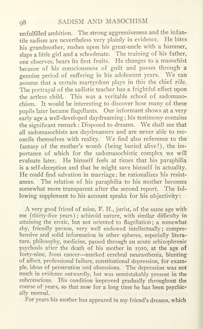 unfulfilled ambition. The strong aggressiveness and the infan- tile sadism are nevertheless very plainly in evidence. He bites his grandmother, rushes upon his great-uncle with a hammer, slaps a little girl and a schoolmate. The training of his father, one observes, bears its first fruits. He changes to a masochist because of his consciousness of guilt and passes through a genuine period of suffering in his adolescent years. We can assume that a certain martyrdom plays in this the chief role. The portrayal of the sadistic teacher has a frightful effect upon the artless child. This was a veritable school of sadomaso- chism. It would be interesting to discover how many of these pupils later became flagellants. Our informant shows at a very early age a well-developed daydreaming; his testimony contains the significant remark: Disposed to dreams. We shall see that all sadomasochists are daydreamers and are never able to rec- oncile themselves with reality. We find also reference to the fantasy of the mother's womb (being buried alive!), the im- portance of which for the sadomasochistic complex we will evaluate later. He himself feels at times that his paraphilia is a self-deception and that he might save himself in actuality. He could find salvation in marriage; he rationalizes his resist- ances. The relation of his paraphilia to his mother becomes somewhat more transparent after the second report. The fol- lowing supplement to his account speaks for his objectivity: A very good friend of mine, F. H., jurist, of the same age with me (thirty-five years) ; schizoid nature, with similar difficulty in attaining the erotic, but not oriented to flagellation; a somewhat shy, friendly person, very well endowed intellectually; compre- hensive and solid information in other spheres, especially litera- ture, philosophy, medicine, passed through an acute schizophrenic psychosis after the death of his mother in 1910, at the age of forty-nine, from cancer—marked cerebral neurasthenia, blunting of affect, professional failure, constitutional depression, for exam- ple, ideas of persecution and obsessions. The depression was not much in evidence outwardly, but was unmistakably present in the subconscious. His condition improved gradually throughout the course of years, so that now for a long time he has been psychic- ally normal. For years his mother has appeared in my friend's dreams, which