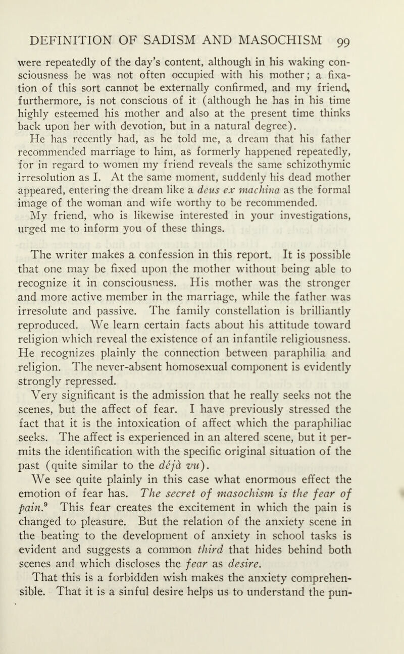 were repeatedly of the day's content, although in his waking con- sciousness he was not often occupied with his mother; a fixa- tion of this sort cannot be externally confirmed, and my friend* furthermore, is not conscious of it (although he has in his time highly esteemed his mother and also at the present time thinks back upon her with devotion, but in a natural degree). He has recently had, as he told me, a dream that his father recommended marriage to him, as formerly happened repeatedly, for in regard to women my friend reveals the same schizothymic irresolution as I. At the same moment, suddenly his dead mother appeared, entering the dream like a dens ex machina as the formal image of the woman and wife worthy to be recommended. My friend, who is likewise interested in your investigations, urged me to inform you of these things. The writer makes a confession in this report. It is possible that one may be fixed upon the mother without being able to recognize it in consciousness. His mother was the stronger and more active member in the marriage, while the father was irresolute and passive. The family constellation is brilliantly reproduced. We learn certain facts about his attitude toward religion which reveal the existence of an infantile religiousness. He recognizes plainly the connection between paraphilia and religion. The never-absent homosexual component is evidently strongly repressed. Very significant is the admission that he really seeks not the scenes, but the affect of fear. I have previously stressed the fact that it is the intoxication of affect which the paraphiliac seeks. The affect is experienced in an altered scene, but it per- mits the identification with the specific original situation of the past (quite similar to the deja vu). We see quite plainly in this case what enormous effect the emotion of fear has. The secret of masochism is the fear of pain.9 This fear creates the excitement in which the pain is changed to pleasure. But the relation of the anxiety scene in the beating to the development of anxiety in school tasks is evident and suggests a common third that hides behind both scenes and which discloses the fear as desire. That this is a forbidden wish makes the anxiety comprehen- sible. That it is a sinful desire helps us to understand the pun-