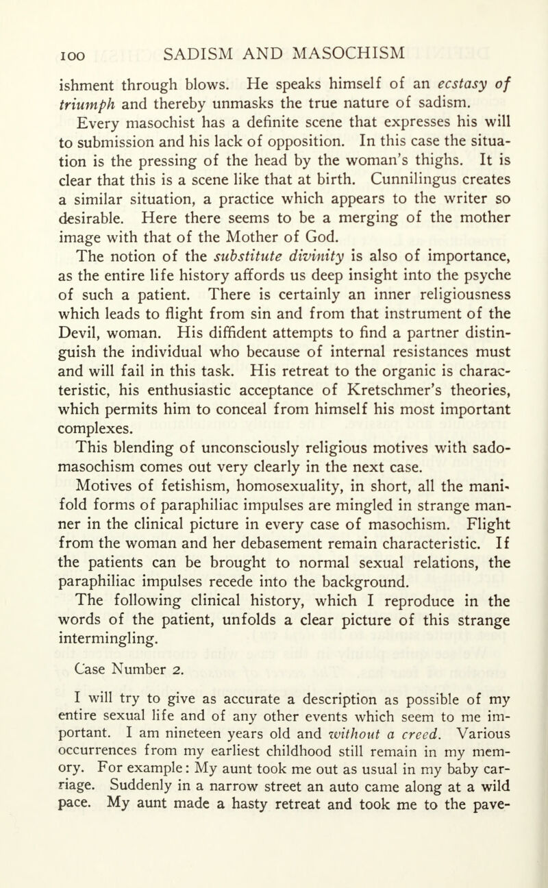 ishment through blows. He speaks himself of an ecstasy of triumph and thereby unmasks the true nature of sadism. Every masochist has a definite scene that expresses his will to submission and his lack of opposition. In this case the situa- tion is the pressing of the head by the woman's thighs. It is clear that this is a scene like that at birth. Cunnilingus creates a similar situation, a practice which appears to the writer so desirable. Here there seems to be a merging of the mother image with that of the Mother of God. The notion of the substitute divinity is also of importance, as the entire life history affords us deep insight into the psyche of such a patient. There is certainly an inner religiousness which leads to flight from sin and from that instrument of the Devil, woman. His diffident attempts to find a partner distin- guish the individual who because of internal resistances must and will fail in this task. His retreat to the organic is charac- teristic, his enthusiastic acceptance of Kretschmer's theories, which permits him to conceal from himself his most important complexes. This blending of unconsciously religious motives with sado- masochism comes out very clearly in the next case. Motives of fetishism, homosexuality, in short, all the mani- fold forms of paraphiliac impulses are mingled in strange man- ner in the clinical picture in every case of masochism. Flight from the woman and her debasement remain characteristic. If the patients can be brought to normal sexual relations, the paraphiliac impulses recede into the background. The following clinical history, which I reproduce in the words of the patient, unfolds a clear picture of this strange intermingling. Case Number 2. I will try to give as accurate a description as possible of my entire sexual life and of any other events which seem to me im- portant. I am nineteen years old and without a creed. Various occurrences from my earliest childhood still remain in my mem- ory. For example: My aunt took me out as usual in my baby car- riage. Suddenly in a narrow street an auto came along at a wild pace. My aunt made a hasty retreat and took me to the pave-