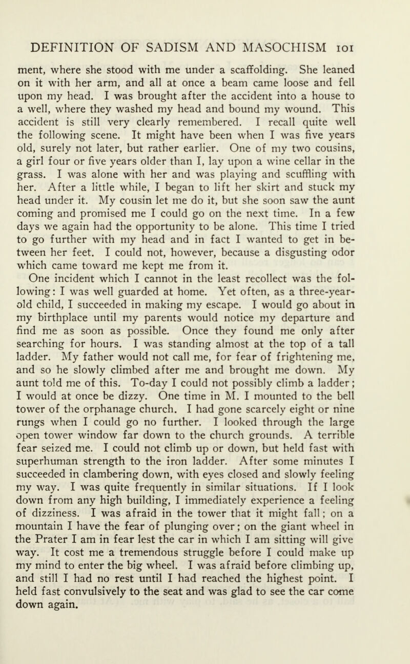 ment, where she stood with me under a scaffolding. She leaned on it with her arm, and all at once a beam came loose and fell upon my head. I was brought after the accident into a house to a well, where they washed my head and bound my wound. This accident is still very clearly remembered. I recall quite well the following scene. It might have been when I was five years old, surely not later, but rather earlier. One of my two cousins, a girl four or five years older than I, lay upon a wine cellar in the grass. I was alone with her and was playing and scuffling with her. After a little while, I began to lift her skirt and stuck my head under it. My cousin let me do it, but she soon saw the aunt coming and promised me I could go on the next time. In a few days we again had the opportunity to be alone. This time I tried to go further with my head and in fact I wanted to get in be- tween her feet. I could not, however, because a disgusting odor which came toward me kept me from it. One incident which I cannot in the least recollect was the fol- lowing : I was well guarded at home. Yet often, as a three-year- old child, I succeeded in making my escape. I would go about in my birthplace until my parents would notice my departure and find me as soon as possible. Once they found me only after searching for hours. I was standing almost at the top of a tall ladder. My father would not call me, for fear of frightening me. and so he slowly climbed after me and brought me down. My aunt told me of this. To-day I could not possibly climb a ladder; I would at once be dizzy. One time in M. I mounted to the bell tower of the orphanage church. I had gone scarcely eight or nine rungs when I could go no further. I looked through the large open tower window far down to the church grounds. A terrible fear seized me. I could not climb up or down, but held fast with superhuman strength to the iron ladder. After some minutes I succeeded in clambering down, with eyes closed and slowly feeling my way. I was quite frequently in similar situations. If I look down from any high building, I immediately experience a feeling of dizziness. I was afraid in the tower that it might fall; on a mountain I have the fear of plunging over; on the giant wheel in the Prater I am in fear lest the car in which I am sitting will give way. It cost me a tremendous struggle before I could make up my mind to enter the big wheel. I was afraid before climbing up, and still I had no rest until I had reached the highest point. I held fast convulsively to the seat and was glad to see the car come down again.