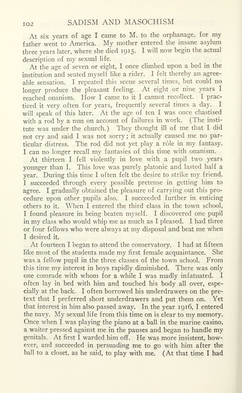 At six years of age I came to M. to the orphanage, for my father went to America. My mother entered the insane asylum three years later, where she died 1915. I will now begin the actual description of my sexual life. At the age of seven or eight, I once climbed upon a bed in the institution and seated myself like a rider. I felt thereby an agree- able sensation. I repeated this scene several times, but could no longer produce the pleasant feeling. At eight or nine years I reached onanism. How I came to it I cannot recollect. I prac- ticed it very often for years, frequently several times a day. I will speak of this later. At the age of ten I was once chastised with a rod by a nun on account of failures in work. (The insti- tute was under the church.) They thought ill of me that I did not cry and said I was not sorry; it actually caused me no par- ticular distress. The rod did not yet play a role in my fantasy. I can no longer recall my fantasies of this time with onanism. At thirteen I fell violently in love with a pupil two years younger than I. This love was purely platonic and lasted half a year. During this time I often felt the desire to strike my friend. I succeeded through every possible pretense in getting him to agree. I gradually obtained the pleasure of carrying out this pro- cedure upon other pupils also. I succeeded further in enticing others to it. When I entered the third class in the town school, I found pleasure in being beaten myself. I discovered one pupil in my class who would whip me as much as I pleased. I had three or four fellows who were always at my disposal and beat me when I desired it. At fourteen I began to attend the conservatory. I had at fifteen like most of the students made my first female acquaintance. She was a fellow pupil in the three classes of the town school. From this time my interest in boys rapidly diminished. There was only one comrade with whom for a while I was madly infatuated. I often lay in bed with him and touched his body all over, espe- cially at the back. I often borrowed his underdrawers on the pre- text that I preferred short underdrawers and put them on. Yet that interest in him also passed away. In the year 1916, I entered the navy. My sexual life from this time on is clear to my memory. Once when I was playing the piano at a ball in the marine casino, a waiter pressed against me in the pauses and began to handle my genitals. At first I warded him off. He was more insistent, how- ever, and succeeded in persuading me to go with him after the ball to a closet, as he said, to play with me. (At that time I had