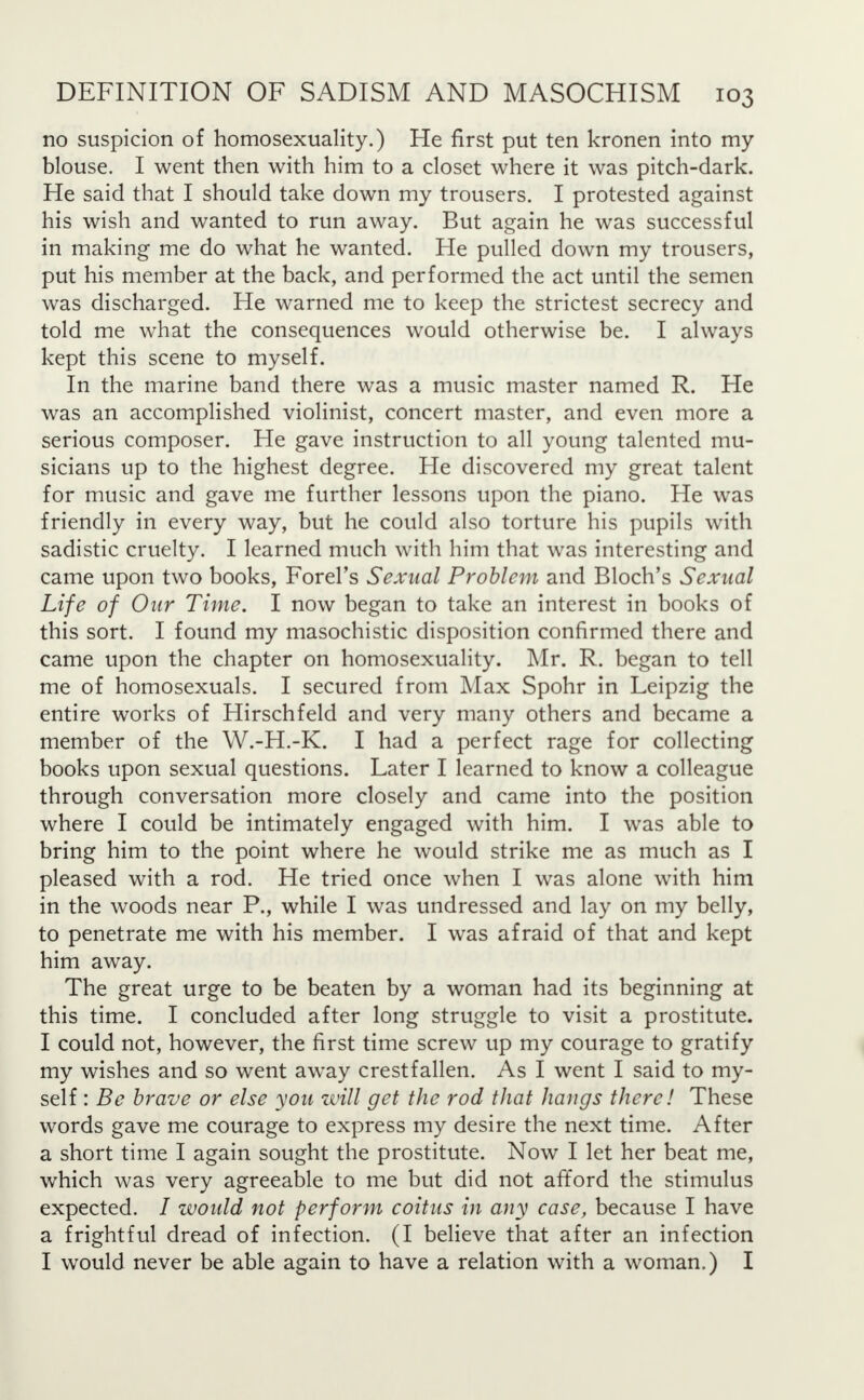 no suspicion of homosexuality.) He first put ten kronen into my blouse. I went then with him to a closet where it was pitch-dark. He said that I should take down my trousers. I protested against his wish and wanted to run away. But again he was successful in making me do what he wanted. He pulled down my trousers, put his member at the back, and performed the act until the semen was discharged. He warned me to keep the strictest secrecy and told me what the consequences would otherwise be. I always kept this scene to myself. In the marine band there was a music master named R. He was an accomplished violinist, concert master, and even more a serious composer. He gave instruction to all young talented mu- sicians up to the highest degree. He discovered my great talent for music and gave me further lessons upon the piano. He was friendly in every way, but he could also torture his pupils with sadistic cruelty. I learned much with him that was interesting and came upon two books, Forel's Sexual Problem and Bloch's Sexual Life of Our Time. I now began to take an interest in books of this sort. I found my masochistic disposition confirmed there and came upon the chapter on homosexuality. Mr. R. began to tell me of homosexuals. I secured from Max Spohr in Leipzig the entire works of Hirschfeld and very many others and became a member of the W.-H.-K. I had a perfect rage for collecting books upon sexual questions. Later I learned to know a colleague through conversation more closely and came into the position where I could be intimately engaged with him. I was able to bring him to the point where he would strike me as much as I pleased with a rod. He tried once when I was alone with him in the woods near P., while I was undressed and lay on my belly, to penetrate me with his member. I was afraid of that and kept him away. The great urge to be beaten by a woman had its beginning at this time. I concluded after long struggle to visit a prostitute. I could not, however, the first time screw up my courage to gratify my wishes and so went away crestfallen. As I went I said to my- self : Be brave or else you will get the rod that hangs there! These words gave me courage to express my desire the next time. After a short time I again sought the prostitute. Now I let her beat me, which was very agreeable to me but did not afford the stimulus expected. / would not perform coitus in any case, because I have a frightful dread of infection. (I believe that after an infection I would never be able again to have a relation with a woman.) I