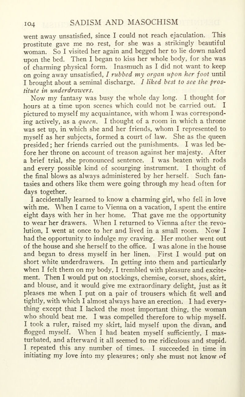 went away unsatisfied, since I could not reach ejaculation. This prostitute gave me no rest, for she was a strikingly beautiful woman. So I visited her again and begged her to lie down naked upon the bed. Then I began to kiss her whole body, for she was of charming physical form. Inasmuch as I did not want to keep on going away unsatisfied, / rubbed my organ upon her foot until I brought about a seminal discharge. / liked best to see the pros- titute in underdrawers. Now my fantasy was busy the whole day long. I thought for hours at a time upon scenes which could not be carried out. I pictured to myself my acquaintance, with whom I was correspond- ing actively, as a queen. I thought of a room in which a throne was set up, in which she and her friends, whom I represented to myself as her subjects, formed a court of law. She as the queen presided; her friends carried out the punishments. I was led be- fore her throne on account of treason against her majesty. After a brief trial, she pronounced sentence. I was beaten with rods and every possible kind of scourging instrument. I thought of the final blows as always administered by her herself. Such fan- tasies and others like them were going through my head often for days together. I accidentally learned to know a charming girl, who fell in love with me. When I came to Vienna on a vacation, I spent the entire eight days with her in her home. That gave me the opportunity to wear her drawers. When I returned to Vienna after the revo- lution, I went at once to her and lived in a small room. Now I had the opportunity to indulge my craving. Her mother went out of the house and she herself to the office. I was alone in the house and began to dress myself in her linen. First I would put on short white underdrawers. In getting into them and particularly when I felt them on my body, I trembled with pleasure and excite- ment. Then I would put on stockings, chemise, corset, shoes, skirt, and blouse, and it would give me extraordinary delight, just as it pleases me when I put on a pair of trousers which fit well and tightly, with which I almost always have an erection. I had every- thing except that I lacked the most important thing, the woman who should beat me. I was compelled therefore to whip myself. I took a ruler, raised my skirt, laid myself upon the divan, and flogged myself. When I had beaten myself sufficiently, I mas- turbated, and afterward it all seemed to me ridiculous and stupid. I repeated this any number of times. I succeeded in time in initiating my love into my pleasures; only she must not know of