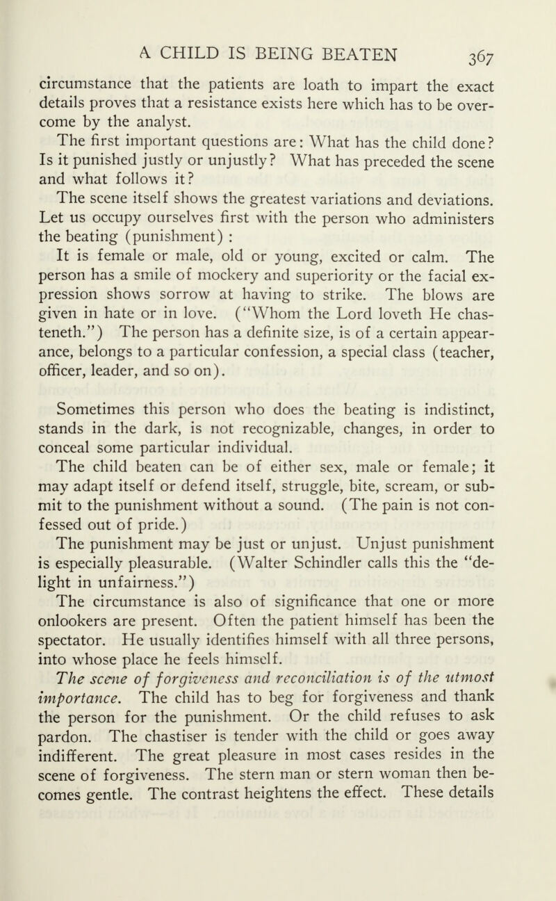 circumstance that the patients are loath to impart the exact details proves that a resistance exists here which has to be over- come by the analyst. The first important questions are: What has the child done? Is it punished justly or unjustly? What has preceded the scene and what follows it? The scene itself shows the greatest variations and deviations. Let us occupy ourselves first with the person who administers the beating (punishment) : It is female or male, old or young, excited or calm. The person has a smile of mockery and superiority or the facial ex- pression shows sorrow at having to strike. The blows are given in hate or in love. (Whom the Lord loveth He chas- teneth.) The person has a definite size, is of a certain appear- ance, belongs to a particular confession, a special class (teacher, officer, leader, and so on). Sometimes this person who does the beating is indistinct, stands in the dark, is not recognizable, changes, in order to conceal some particular individual. The child beaten can be of either sex, male or female; it may adapt itself or defend itself, struggle, bite, scream, or sub- mit to the punishment without a sound. (The pain is not con- fessed out of pride.) The punishment may be just or unjust. Unjust punishment is especially pleasurable. (Walter Schindler calls this the de- light in unfairness.) The circumstance is also of significance that one or more onlookers are present. Often the patient himself has been the spectator. He usually identifies himself with all three persons, into whose place he feels himself. The scene of forgiveness and reconciliation is of the utmost importance. The child has to beg for forgiveness and thank the person for the punishment. Or the child refuses to ask pardon. The chastiser is tender with the child or goes away indifferent. The great pleasure in most cases resides in the scene of forgiveness. The stern man or stern woman then be- comes gentle. The contrast heightens the effect. These details