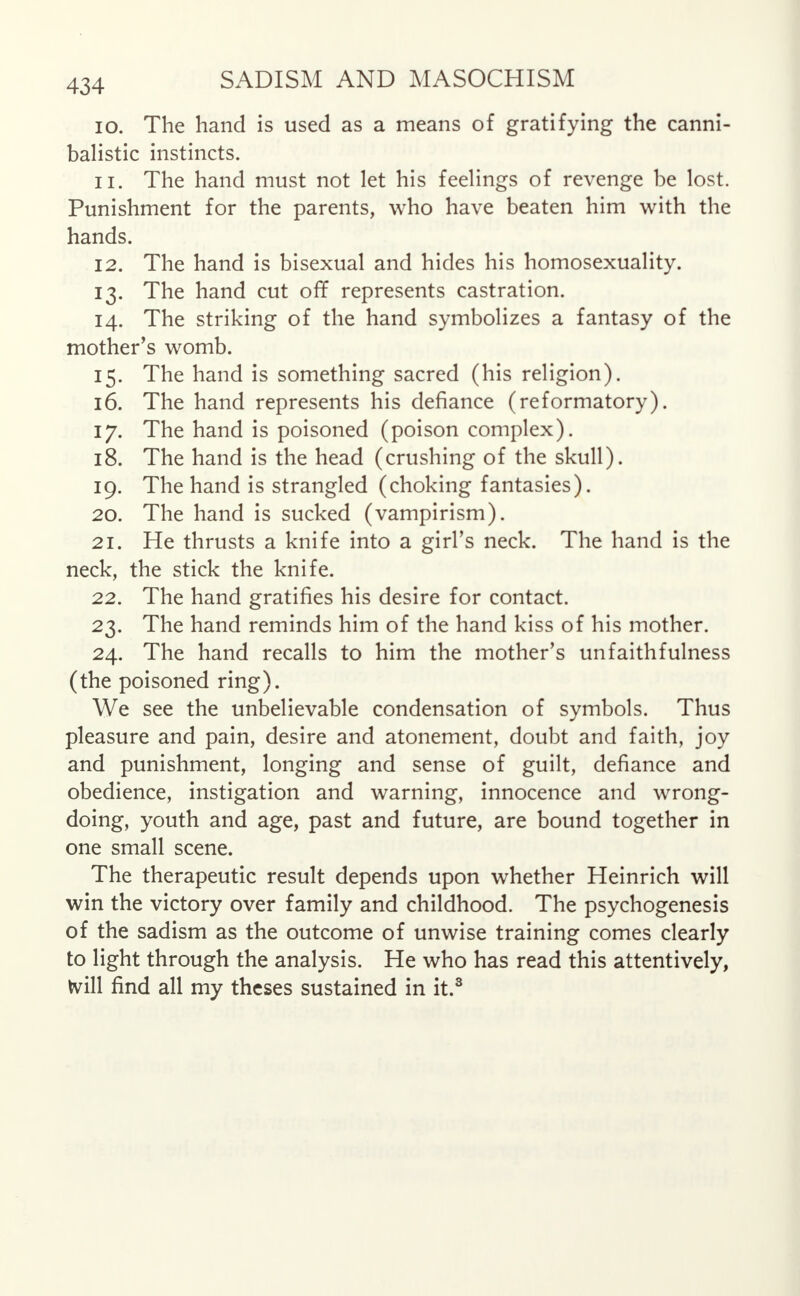 10. The hand is used as a means of gratifying the canni- balistic instincts. 11. The hand must not let his feelings of revenge be lost. Punishment for the parents, who have beaten him with the hands. 12. The hand is bisexual and hides his homosexuality. 13. The hand cut off represents castration. 14. The striking of the hand symbolizes a fantasy of the mother's womb. 15. The hand is something sacred (his religion). 16. The hand represents his defiance (reformatory). 17. The hand is poisoned (poison complex). 18. The hand is the head (crushing of the skull). 19. The hand is strangled (choking fantasies). 20. The hand is sucked (vampirism). 21. He thrusts a knife into a girl's neck. The hand is the neck, the stick the knife. 22. The hand gratifies his desire for contact. 23. The hand reminds him of the hand kiss of his mother. 24. The hand recalls to him the mother's unfaithfulness (the poisoned ring). We see the unbelievable condensation of symbols. Thus pleasure and pain, desire and atonement, doubt and faith, joy and punishment, longing and sense of guilt, defiance and obedience, instigation and warning, innocence and wrong- doing, youth and age, past and future, are bound together in one small scene. The therapeutic result depends upon whether Heinrich will win the victory over family and childhood. The psychogenesis of the sadism as the outcome of unwise training comes clearly to light through the analysis. He who has read this attentively, frill find all my theses sustained in it.3