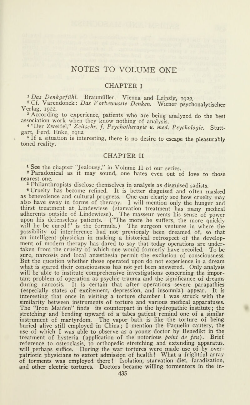 CHAPTER I 1 Das Denkgefuhl. Braumiiller. Vienna and Leipzig, 1922. 2 Cf. Varendonck: Das Vorbezvusste Denken. Wiener psychonalytischer Verlag, 1922. 3 According to experience, patients who are being analyzed do the best association work when they know nothing of analysis. 4 Der Zweifel, Zeitschr. f. Psychotherapie u. med. Psychologic Stutt- gart, Ferd. Enke, 1912. 5 If a situation is interesting, there is no desire to escape the pleasurably toned reality. CHAPTER II 1 See the chapter Jealousy, in Volume II of our series. 2 Paradoxical as it may sound, one hates even out of love to those nearest one. 3 Philanthropists disclose themselves in analysis as disguised sadists. 4 Cruelty has become refined. It is better disguised and often masked as benevolence and cultural progress. One can clearly see how cruelty may also have sway in forms of therapy. I will mention only the hunger and thirst treatment at Lindewiese (starvation treatment has many medical adherents outside of Lindewiese). The masseur vents his sense of power upon his defenseless patients. (The more he suffers, the more quickly will he be cured! is the formula.) The surgeon ventures in where the possibility of interference had not previously been dreamed of, so that an intelligent physician in making a historical retrospect of the develop- ment of modern therapy has dared to say that today operations are under- taken from the cruelty of which one would formerly have recoiled. To be sure, narcosis and local anaesthesia permit the exclusion of consciousness. But the question whether those operated upon do not experience in a dream what is spared their consciousness has not yet been answered. Only analysis will be able to institute comprehensive investigations concerning the impor- tant problem of operation as psychic trauma and the significance of dreams during narcosis. It is certain that after operations severe parapathies (especially states of excitement, depression, and insomnia) appear. It is interesting that once in visiting a torture chamber I was struck with the similarity between instruments of torture and various medical apparatuses. The Iron Maiden finds its counterpart in the hydropathic institute; the stretching and bending upward of a tabes patient remind one of a similar instrument of martyrdom. The vapor bath is like the torture of being buried alive still employed in China; I mention the Paquelin cautery, the use of which I was able to observe as a young doctor by Benedikt in the treatment of hysteria (application of the notorious point de feu). Brief reference to osteoclasis, to orthopedic stretching and extending apparatus, will perhaps suffice. During the war tortures were made use_ of by over- patriotic physicians to extort admission of health! What a frightful array of torments was employed there! Isolation, starvation diet, faradization, and other electric tortures. Doctors became willing tormentors in the in-