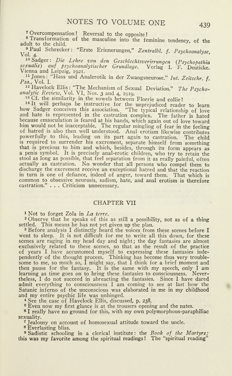 7 Overcompensation ! Reversal to the opposite ! 8 Transformation of the masculine into the feminine tendency, of the adult to the child. ^Paul Schrecker: Erste Erinnerungen, Zentralbl f. Psychoanalyse, 10Sadger: Die Lehre von den Geschlechtsverirrungen (Psychopathia sexuahs) auf psychoanalytischer Grundlage, Verlag I. F. Deuticke. Vienna and Leipzig, 1921. 11 Jones: Hass und Analerotik in der Zwangsneurose. Int. Zeitschr f Psa., Vol. I. 12 Havelock Ellis: The Mechanism of Sexual Deviation. The Psycho- analytic Review, Vol. VI, Nos. 3 and 4, 1919. 13 Cf. the similarity in the vowels between Florrie and collie 1 14 It will perhaps be instructive for the unprejudiced reader to learn how Sadger conceives this association. The typical relationship of love and hate is represented in the castration complex. The father is hated because emasculation is feared at his hands, which again out of love toward him would not be inacceptable. The regular mingling of fear in the feeling of hatred is also then well understood. Anal erotism likewise contributes powerfully to this, leading on its part again to castration. The child is required to surrender his excrement, separate himself from something that is precious to him and which, besides, through its form appears as a penis symbol. It is precisely anal-erotic children, who try to retain the stool as long as possible, that feel separation from it as really painful, often actually as castration. No wonder that all persons who compel them to discharge the excrement receive an exceptional hatred and that the reaction in turn is one of defiance, indeed of anger, toward them. That which is common to obsessive neurosis, sadism, hate, and anal erotism is therefore castration. . . . Criticism unnecessary. CHAPTER VII 1 Not to forget Zola in La terre. 2 Observe that he speaks of this as still a possibility, not as of a thing settled. This means he has not yet given up the plan. 3 Before analysis I distinctly heard the voices from these scenes before I went to sleep. It is not difficult for me to write all this down, for these scenes are raging in my head day and night; the day fantasies are almost exclusively related to these scenes, so that as the result of the practice of years I have accustomed myself to expressing these fantasies inde- pendently of the thought process. Thinking has become thus very trouble- some to me, so much so, I might say, that I think for a brief moment and then pause for the fantasy. It is the same with my speech, only I am learning as time goes on to bring these fantasies to consciousness. Never- theless, I do not succeed in abreacting the fantasies. Since I have dared admit everything to consciousness I am coming to see at last how the Satanic inferno of the unconscious was elaborated in me in my childhood and my entire psychic life was unhinged. 4 See the case of Havelock Ellis, discussed, p. 238. 5 Even now my first glance is at the trousers opening and the nates. 6 I really have no ground for this, with my own polymorphous-paraphiliac sexuality. 7 Jealousy on account of homosexual attitude toward the uncle. 8 Everlasting bliss. 9 Sadistic schooling in a clerical institute: the Book of^ the Martyrs; this was my favorite among the spiritual readings! The spiritual reading