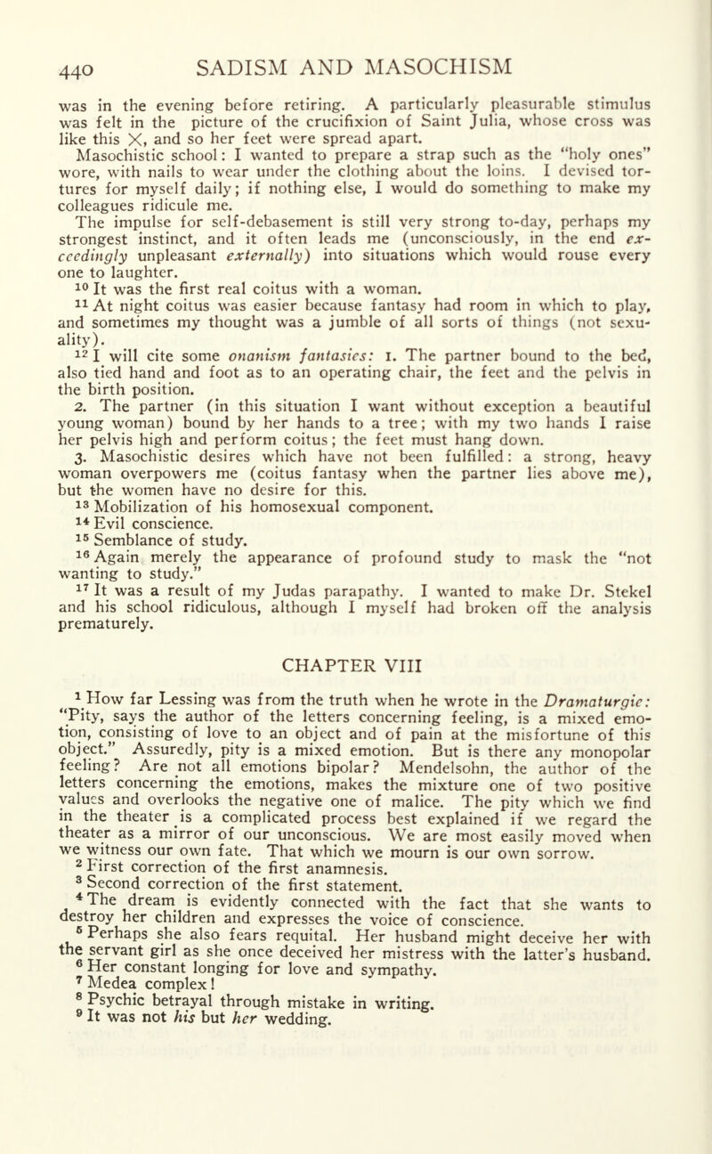 was in the evening before retiring. A particularly pleasurable stimulus was felt in the picture of the crucifixion of Saint Julia, whose cross was like this X, and so her feet were spread apart. Masochistic school: I wanted to prepare a strap such as the holy ones wore, with nails to wear under the clothing about the loins. I devised tor- tures for myself daily; if nothing else, I would do something to make my colleagues ridicule me. The impulse for self-debasement is still very strong to-day, perhaps my strongest instinct, and it often leads me (unconsciously, in the end ex- ceedingly unpleasant externally) into situations which would rouse every one to laughter. 10 It was the first real coitus with a woman. 11 At night coitus was easier because fantasy had room in which to play, and sometimes my thought was a jumble of all sorts of things (not sexu- ality). 12 I will cite some onanism fantasies: I. The partner bound to the bed, also tied hand and foot as to an operating chair, the feet and the pelvis in the birth position. 2. The partner (in this situation I want without exception a beautiful young woman) bound by her hands to a tree; with my two hands I raise her pelvis high and perform coitus ; the feet must hang down. 3. Masochistic desires which have not been fulfilled: a strong, heavy woman overpowers me (coitus fantasy when the partner lies above me), but the women have no desire for this. 13 Mobilization of his homosexual component. 14 Evil conscience. 15 Semblance of study. 16 Again merely the appearance of profound study to mask the not wanting to study. 17 It was a result of my Judas parapathy. I wanted to make Dr. Stekel and his school ridiculous, although I myself had broken off the analysis prematurely. CHAPTER VIII 1 How far Lessing was from the truth when he wrote in the Dramaturgic: Pity, says the author of the letters concerning feeling, is a mixed emo- tion, consisting of love to an object and of pain at the misfortune of this object. Assuredly, pity is a mixed emotion. But is there any monopolar feeling? Are not all emotions bipolar? Mendelsohn, the author of the letters concerning the emotions, makes the mixture one of two positive values and overlooks the negative one of malice. The pity which we find in the theater is a complicated process best explained if we regard the theater as a mirror of our unconscious. We are most easily moved when we witness our own fate. That which we mourn is our own sorrow. 2 First correction of the first anamnesis. 3 Second correction of the first statement. * The dream is evidently connected with the fact that she wants to destroy her children and expresses the voice of conscience. 6 Perhaps she also fears requital. Her husband might deceive her with the servant girl as she once deceived her mistress with the latter's husband. 6 Her constant longing for love and sympathy. 7 Medea complex! 8 Psychic betrayal through mistake in writing.