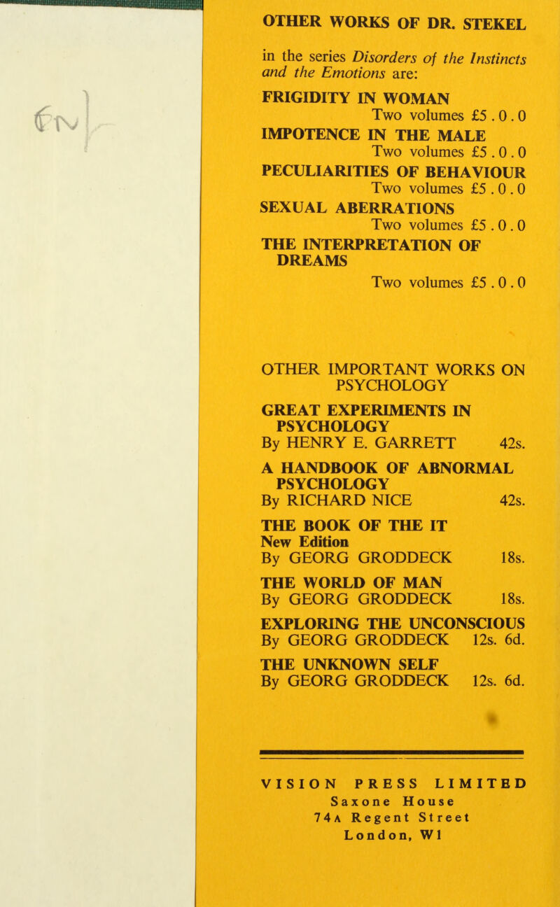 OTHER WORKS OF DR. STEKEL in the series Disorders of the Instincts and the Emotions are: FRIGIDITY IN WOMAN Two volumes £5.0.0 IMPOTENCE IN THE MALE Two volumes £5.0.0 PECULIARITIES OF BEHAVIOUR Two volumes £5.0.0 SEXUAL ABERRATIONS Two volumes £5.0.0 THE INTERPRETATION OF DREAMS Two volumes £5.0.0 OTHER IMPORTANT WORKS ON PSYCHOLOGY GREAT EXPERIMENTS IN PSYCHOLOGY By HENRY E, GARRETT 42s. A HANDBOOK OF ABNORMAL PSYCHOLOGY By RICHARD NICE 42s. THE BOOK OF THE IT New Edition By GEORG GRODDECK 18s. THE WORLD OF MAN By GEORG GRODDECK 18s. EXPLORING THE UNCONSCIOUS By GEORG GRODDECK 12s. 6d. THE UNKNOWN SELF By GEORG GRODDECK 12s. 6d. VISION PRESS LIMITED Saxone House 74a Regent Street London, Wl