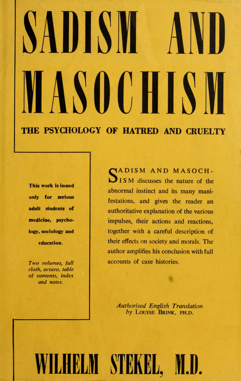 AiD lASOCHISM THE PSYCHOLOGY OF HATRED AND CRUELTY This work is issued only for serious adult students of medicine, psycho- logy, sociology and education. Two volumes, full cloth, octavo, table of contents, index and notes. SADISM AND MASOCH- ISM discusses the nature of the abnormal instinct and its many mani- festations, and gives the reader an authoritative explanation of the various impulses, their actions and reactions, together with a careful description of their effects on society and morals. The author amplifies his conclusion with full accounts of case histories. Authorised English Translation by Louise Brink, ph.d. wuLM mm, M