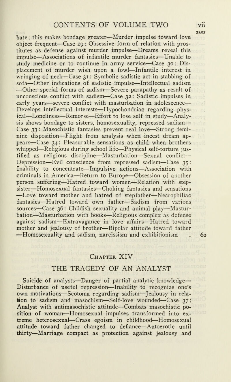 FAGB hate; this makes bondage greater—Murder impulse toward love object frequent—Case 29: Obsessive form of relation with pros- titutes as defense against murder impulse—Dreams reveal this impulse—Associations of infantile murder fantasies—Unable to study medicine or to continue in army service—Case 30: Dis- placement of murder wish upon a fowl—Infantile interest in wringing of neck—Case 31: Symbolic sadistic act in stabbing of sofa—Other indications of sadistic impulse—Intellectual sadism —Other special forms of sadism—Severe parapathy as result of unconscious conflict with sadism—Case 32: Sadistic impulses in early years—severe conflict with masturbation in adolescence— Develops intellectual interests—Hypochondriac regarding phys- ical—Loneliness—Remorse—Effort to lose self in study—Analy- sis shows bondage to sisters, homosexuality, repressed sadism— Case 33: Masochistic fantasies prevent real love—Strong femi- nine disposition—Flight from analysis when incest dream ap- pears—Case 34: Pleasurable sensations as child when brothers whipped—Religious during school life—Physical self-torture jus- tified as religious discipline—Masturbation—Sexual conflict— Depression—Evil conscience from repressed sadism—Case 35 : Inability to concentrate—Impulsive actions—Association with criminals in America—Return to Europe—Obsession of another person suffering—Hatred toward women—Relation with step- sister—Homosexual fantasies—Choking fantasies and sensations —Love toward mother and hatred of stepfather—Necrophiliac fantasies—Hatred toward own father—Sadism from various sources—Case 36: Childish sexuality and animal play—Mastur- bation—Masturbation with books—Religious complex as defense against sadism—Extravagance in love affairs—Hatred toward mother and jealousy of brother—Bipolar attitude toward father —Homosexuality and sadism, narcissism and exhibitionism . 60 Chapter XIV THE TRAGEDY OF AN ANALYST Suicide of analysts—Danger of partial analytic knowledge— Disturbance of useful repression—Inability to recognize one's own motivations—Scotoma regarding sadism—Jealousy in rela- tion to sadism and masochism—Self-love wounded—Case 37: Analyst with antimasochistic attitude—Combats masochistic po- sition of woman—Homosexual impulses transformed into ex- treme heterosexual—Crass egoism in childhood—Homosexual attitude toward father changed to defiance—Autoerotic until thirty—Marriage compact as protection against jealousy and