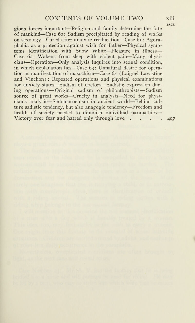 PAGE gious forces important—Religion and family determine the fate of mankind—Case 60: Sadism precipitated by reading of works on sexology—Cured after analytic reeducation—Case 61: Agora- phobia as a protection against wish for father—Physical symp- toms identification with Snow White—Pleasure in illness— Case 62: Wakens from sleep with violent pain—Many physi- cians—Operation—Only analysis inquires into sexual condition, in which explanation lies—Case 63: Unnatural desire for opera- tion as manifestation of masochism—Case 64 (Laignel-Lavastine and Vinchon) : Repeated operations and physical examinations for anxiety states—Sadism of doctors—Sadistic expression dur- ing operations—Original sadism of philanthropists—Sadism source of great works—Cruelty in analysis—Need for physi- cian's analysis—Sadomasochism in ancient world—Behind cul- ture sadistic tendency, but also anagogic tendency—Freedom and health of society needed to diminish individual parapathies— Victory over fear and hatred only through love .... 407