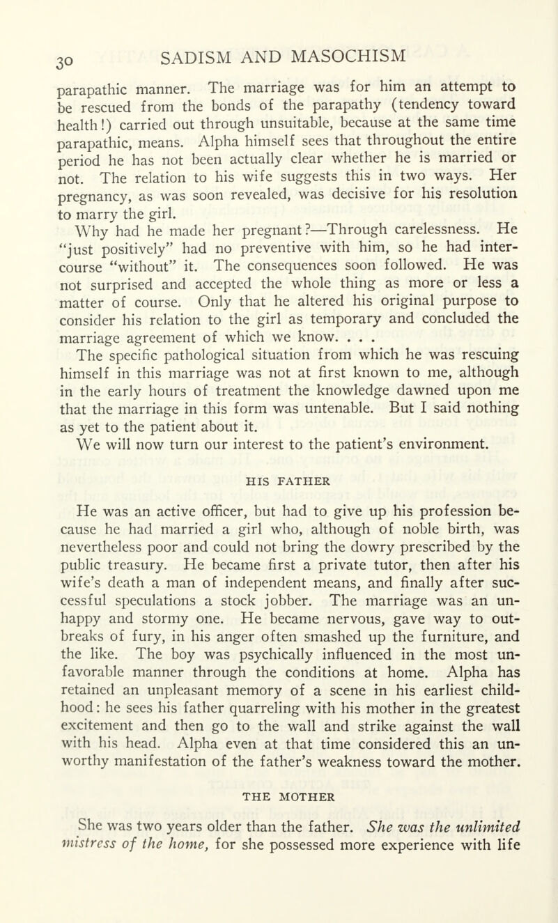 parapathic manner. The marriage was for him an attempt to he rescued from the bonds of the parapathy (tendency toward health!) carried out through unsuitable, because at the same time parapathic, means. Alpha himself sees that throughout the entire period he has not been actually clear whether he is married or not. The relation to his wife suggests this in two ways. Her pregnancy, as was soon revealed, was decisive for his resolution to marry the girl. Why had he made her pregnant?—Through carelessness. He just positively had no preventive with him, so he had inter- course without it. The consequences soon followed. He was not surprised and accepted the whole thing as more or less a matter of course. Only that he altered his original purpose to consider his relation to the girl as temporary and concluded the marriage agreement of which we know. . . . The specific pathological situation from which he was rescuing himself in this marriage was not at first known to me, although in the early hours of treatment the knowledge dawned upon me that the marriage in this form was untenable. But I said nothing as yet to the patient about it. We will now turn our interest to the patient's environment. HIS FATHER He was an active officer, but had to give up his profession be- cause he had married a girl who, although of noble birth, was nevertheless poor and could not bring the dowry prescribed by the public treasury. He became first a private tutor, then after his wife's death a man of independent means, and finally after suc- cessful speculations a stock jobber. The marriage was an un- happy and stormy one. He became nervous, gave way to out- breaks of fury, in his anger often smashed up the furniture, and the like. The boy was psychically influenced in the most un- favorable manner through the conditions at home. Alpha has retained an unpleasant memory of a scene in his earliest child- hood : he sees his father quarreling with his mother in the greatest excitement and then go to the wall and strike against the wall with his head. Alpha even at that time considered this an un- worthy manifestation of the father's weakness toward the mother. THE MOTHER She was two years older than the father. She was the unlimited mistress of the home, for she possessed more experience with life