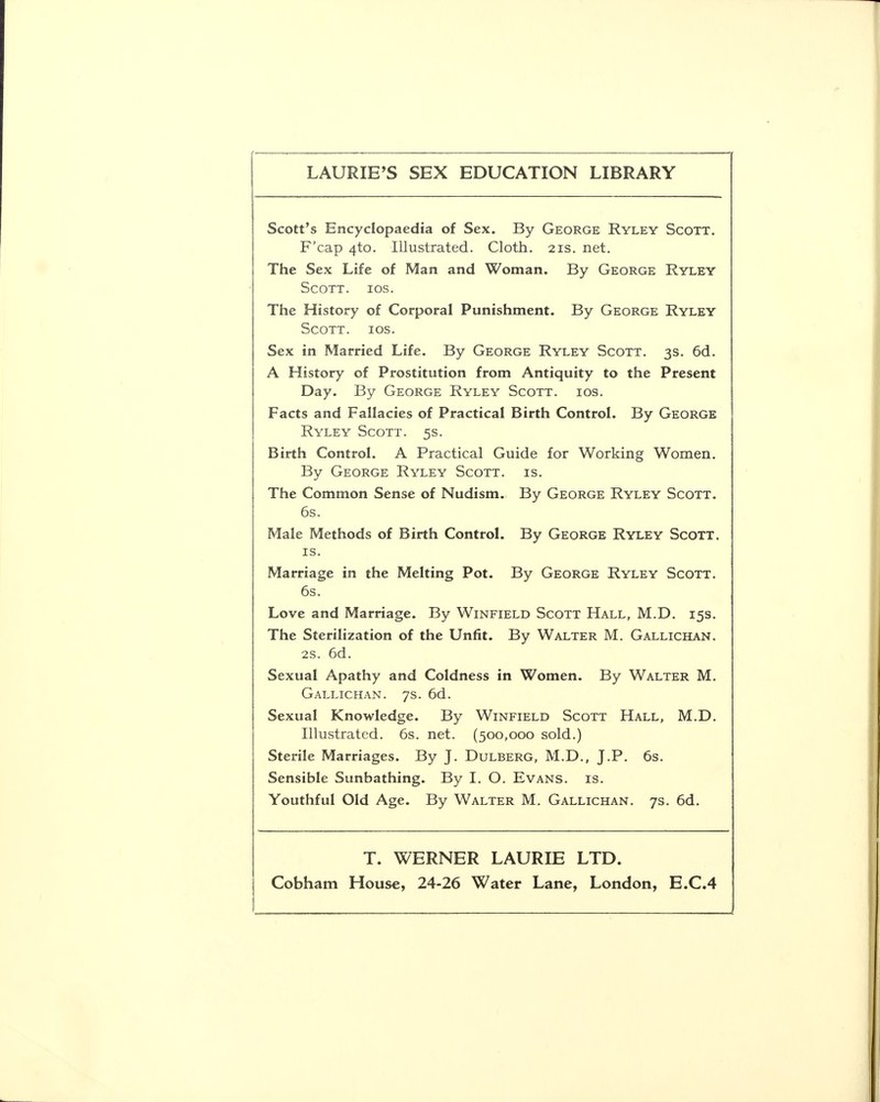 LAURIE'S SEX EDUCATION LIBRARY Scott's Encyclopaedia of Sex. By George Ryley Scott. F'cap 4to. Illustrated. Cloth. 21s. net. The Sex Life of Man and Woman. By George Ryley Scott, ios. The History of Corporal Punishment. By George Ryley Scott, ios. Sex in Married Life. By George Ryley Scott. 3s. 6d. A History of Prostitution from Antiquity to the Present Day. By George Ryley Scott, ios. Facts and Fallacies of Practical Birth Control. By George Ryley Scott. 5s. Birth Control. A Practical Guide for Working Women. By George Ryley Scott, is. The Common Sense of Nudism. By George Ryley Scott. 6s. Male Methods of Birth Control. By George Ryley Scott. is. Marriage in the Melting Pot. By George Ryley Scott. 6s. Love and Marriage. By Winfield Scott Hall, M.D. 15s. The Sterilization of the Unfit. By Walter M. Gallichan. 2s. 6d. Sexual Apathy and Coldness in Women. By Walter M. Gallichan. 7s. 6d. Sexual Knowledge. By Winfield Scott Hall, M.D. Illustrated. 6s. net. (500,000 sold.) Sterile Marriages. By J. Dulberg, M.D., J.P. 6s. Sensible Sunbathing. By I. O. Evans, is. Youthful Old Age. By Walter M. Gallichan. 7s. 6d. T. WERNER LAURIE LTD.