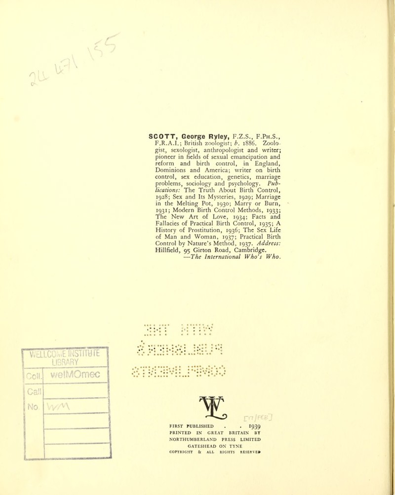 SCOTT, George Ryley, F.Z.S., F.Ph.S., F.R.A.I.; British zoologist; b. 1886. Zoolo- gist, sexologist, anthropologist and writer; pioneer in fields of sexual emancipation and reform and birth control, in England, Dominions and America; writer on birth control, sex education, genetics, marriage problems, sociology and psychology. Pub- lications: The Truth About Birth Control, 1928; Sex and Its Mysteries, 1929; Marriage in the Melting Pot, 1930; Marry or Burn, 1931; Modern Birth Control Methods, 1933; The New Art of Love, 1934; Facts and Fallacies of Practical Birth Control, 1935; A History of Prostitution, 1936; The Sex Life of Man and Woman, 1937; Practical Birth Control by Nature's Method, 1937. Address: Hillfield, 95 Girton Road, Cambridge. —The International Who's Who. pa LIBRARY jCcH. welMOmec — » • ♦ I t • • • : : • I (I C ( I , It* I • * .*. Ill «• • * ••1 : .»•*.• ♦••«• • *• • •„ • •»,»• • • * • * 4 * * »««•• *••••_ • • .* it n FIRST PUBLISHED . . I939 PRINTED IN GREAT BRITAIN BY NORTHUMBERLAND PRESS LIMITED GATESHEAD ON TYNE COPYRIGHT & ALL RIGHTS RESERVED