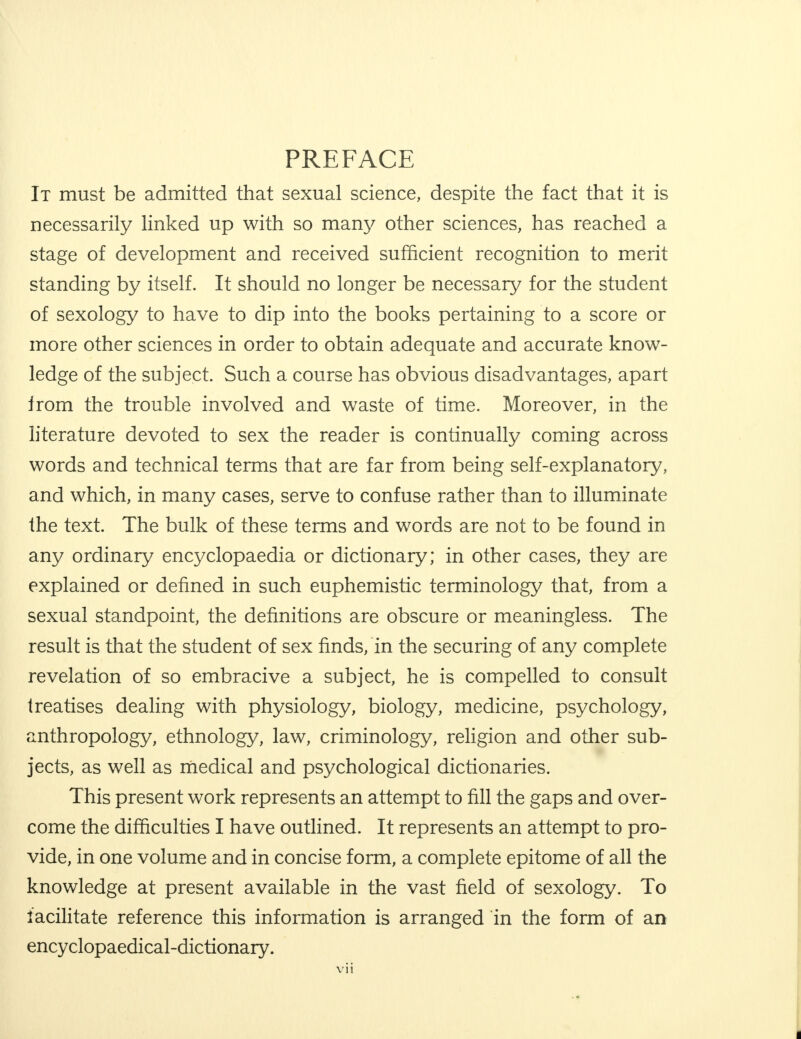 PREFACE It must be admitted that sexual science, despite the fact that it is necessarily linked up with so many other sciences, has reached a stage of development and received sufficient recognition to merit standing by itself. It should no longer be necessary for the student of sexology to have to dip into the books pertaining to a score or more other sciences in order to obtain adequate and accurate know- ledge of the subject. Such a course has obvious disadvantages, apart from the trouble involved and waste of time. Moreover, in the literature devoted to sex the reader is continually coming across words and technical terms that are far from being self-explanatory, and which, in many cases, serve to confuse rather than to illuminate the text. The bulk of these terms and words are not to be found in any ordinary encyclopaedia or dictionary; in other cases, they are explained or denned in such euphemistic terminology that, from a sexual standpoint, the definitions are obscure or meaningless. The result is that the student of sex finds, in the securing of any complete revelation of so embracive a subject, he is compelled to consult treatises dealing with physiology, biology, medicine, psychology, anthropology, ethnology, law, criminology, religion and other sub- jects, as well as medical and psychological dictionaries. This present work represents an attempt to fill the gaps and over- come the difficulties I have outlined. It represents an attempt to pro- vide, in one volume and in concise form, a complete epitome of all the knowledge at present available in the vast field of sexology. To facilitate reference this information is arranged in the form of an encyclopaedical-dictionary.