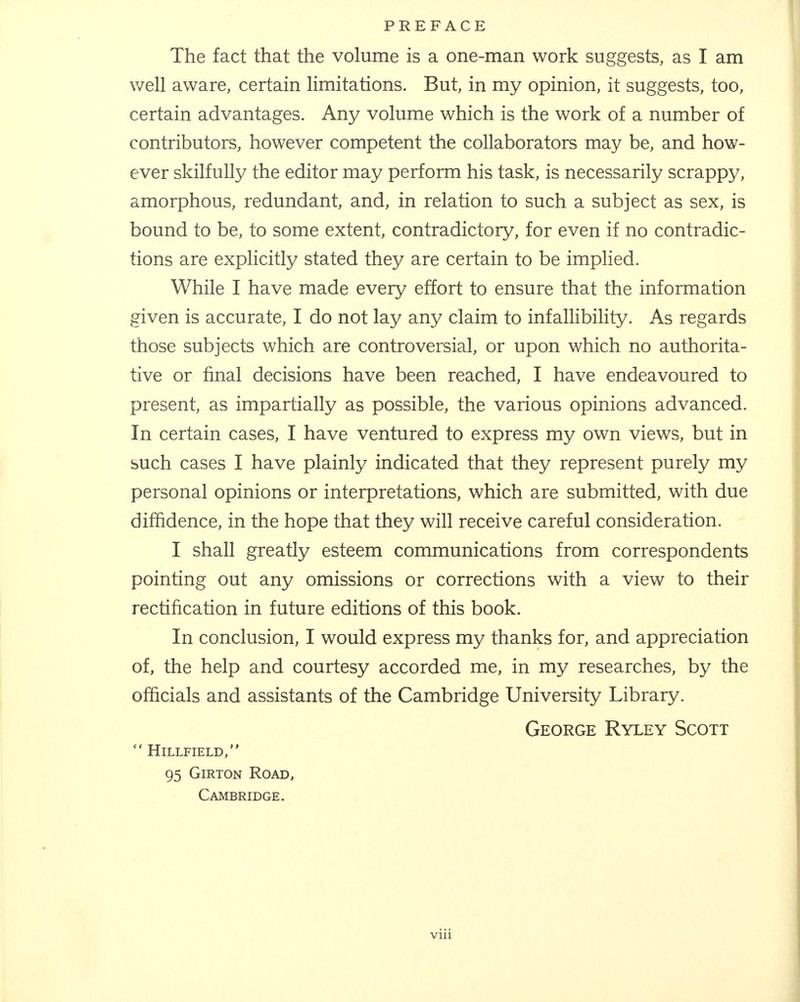 The fact that the volume is a one-man work suggests, as I am well aware, certain limitations. But, in my opinion, it suggests, too, certain advantages. Any volume which is the work of a number of contributors, however competent the collaborators may be, and how- ever skilfully the editor may perform his task, is necessarily scrappy, amorphous, redundant, and, in relation to such a subject as sex, is bound to be, to some extent, contradictory, for even if no contradic- tions are explicitly stated they are certain to be implied. While I have made every effort to ensure that the information given is accurate, I do not lay any claim to infallibility. As regards those subjects which are controversial, or upon which no authorita- tive or final decisions have been reached, I have endeavoured to present, as impartially as possible, the various opinions advanced. In certain cases, I have ventured to express my own views, but in such cases I have plainly indicated that they represent purely my personal opinions or interpretations, which are submitted, with due diffidence, in the hope that they will receive careful consideration. I shall greatly esteem communications from correspondents pointing out any omissions or corrections with a view to their rectification in future editions of this book. In conclusion, I would express my thanks for, and appreciation of, the help and courtesy accorded me, in my researches, by the officials and assistants of the Cambridge University Library. George Ryley Scott  HlLLFIELD, 95 Girton Road, Cambridge.