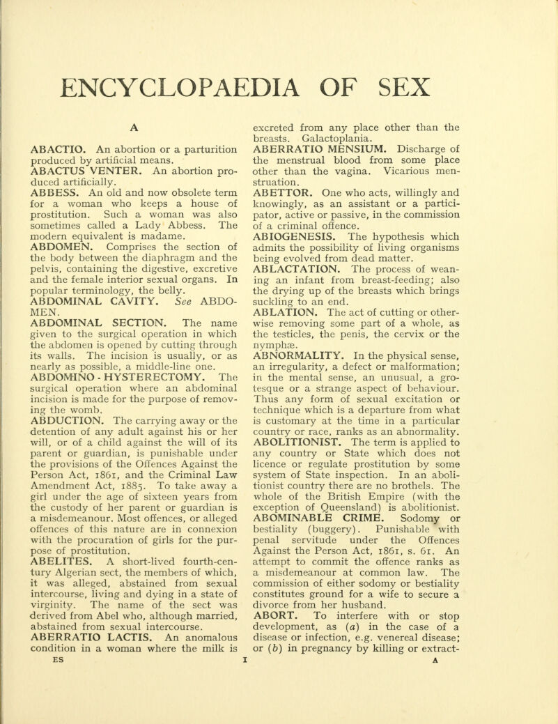 ENCYCLOPAEDIA OF SEX A ABACTIO. An abortion or a parturition produced by artificial means. ABACTUS VENTER. An abortion pro- duced artificially. ABBESS. An old and now obsolete term for a woman who keeps a house of prostitution. Such a woman was also sometimes called a Lady Abbess. The modern equivalent is madame. ABDOMEN. Comprises the section of the body between the diaphragm and the pelvis, containing the digestive, excretive and the female interior sexual organs. In popular terminology, the belly. ABDOMINAL CAVITY. See ABDO- MEN. ABDOMINAL SECTION. The name given to the surgical operation in which the abdomen is opened by cutting through its walls. The incision is usually, or as nearly as possible, a middle-line one. ABDOMINO - HYSTERECTOMY. The surgical operation where an abdominal incision is made for the purpose of remov- ing the womb. ABDUCTION. The carrying away or the detention of any adult against his or her will, or of a child against the will of its parent or guardian, is punishable under the provisions of the Offences Against the Person Act, 1861, and the Criminal Law Amendment Act, 1885. To take away a girl under the age of sixteen years from the custody of her parent or guardian is a misdemeanour. Most offences, or alleged offences of this nature are in connexion with the procuration of girls for the pur- pose of prostitution. AB ELITES. A short-lived fourth-cen- tury Algerian sect, the members of which, it was alleged, abstained from sexual intercourse, living and dying in a state of virginity. The name of the sect was derived from Abel who, although married, abstained from sexual intercourse. ABERRATIO LACTIS. An anomalous condition in a woman where the milk is ES excreted from any place other than the breasts. Galactoplania. ABERRATIO MENSIUM. Discharge of the menstrual blood from some place other than the vagina. Vicarious men- struation. ABETTOR. One who acts, willingly and knowingly, as an assistant or a partici- pator, active or passive, in the commission of a criminal offence. ABIOGENESIS. The hypothesis which admits the possibility of living organisms being evolved from dead matter. ABLACTATION. The process of wean- ing an infant from breast-feeding; also the drying up of the breasts which brings suckling to an end. ABLATION. The act of cutting or other- wise removing some part of a whole, as the testicles, the penis, the cervix or the nymphae. ABNORMALITY. In the physical sense, an irregularity, a defect or malformation; in the mental sense, an unusual, a gro- tesque or a strange aspect of behaviour. Thus any form of sexual excitation or technique which is a departure from what is customary at the time in a particular country or race, ranks as an abnormality. ABOLITIONIST. The term is applied to any country or State which does not licence or regulate prostitution by some system of State inspection. In an aboli- tionist country there are no brothels. The whole of the British Empire (with the exception of Queensland) is abolitionist. ABOMINABLE CRIME. Sodomy or bestiality (buggery). Punishable with penal servitude under the Offences Against the Person Act, 1861, s. 61. An attempt to commit the offence ranks as a misdemeanour at common law. The commission of either sodomy or bestiality constitutes ground for a wife to secure a divorce from her husband. ABORT. To interfere with or stop development, as (a) in the case of a disease or infection, e.g. venereal disease; or (b) in pregnancy by killing or extract- A