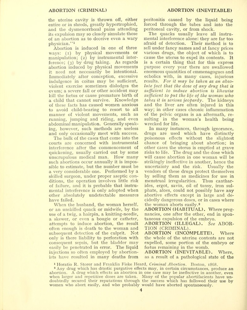 the uterine cavity is thrown off, either entire or in shreds, greatly hypertrophied, and the dysmenorrhoeal pains attending its expulsion may so closely simulate those of an abortion as to deceive even a wary physician.1 Abortion is induced in one of three ways: (i) by physical movements or manipulation; (2) by instrumental inter- ference; (3) by drug taking. As regards abortion induced by physical movements it need not necessarily be intentional. Immediately after conception, excessive indulgence in coitus may be sufficient, violent exercise sometimes dislodges the ovum; a severe fall or other accident may kill the foetus or cause premature birth of a child that cannot survive. Knowledge of these facts has caused women anxious to avoid child-bearing to resort to all manner of violent movements, such as running, jumping and riding, and even abdominal manipulation. Generally speak- ing, however, such methods are useless and only occasionally meet with success. The bulk of the cases that come into the courts are concerned with instrumental interference after the commencement of quickening, usually carried out by some unscrupulous medical man. How many such abortions occur annually it is impos- sible to estimate, but the number must be a very considerable one. Performed by a skilled surgeon, under proper aseptic con- ditions, the operation involves little risk of failure, and it is probable that instru- mental interference is only adopted when other absolutely undetectable measures have failed. When the husband, the woman herself, or an unskilled quack or midwife, by the use of a twig, a hairpin, a knitting-needle, a skewer, or even a bougie or catheter, attempts to induce abortion, the result often enough is death to the woman and subsequent detection of the culprit. Not only is there liability to perforation with consequent sepsis, but the bladder may easily be penetrated in error. The liquid injections so often employed by abortion- ists have resulted in many deaths from peritonitis caused by the liquid being forced through the tubes and into the peritoneal cavity, or from shock. The quacks usually leave all instru- mental interference alone: they are far too afraid of detection. Their method is to sell under fancy names and at fancy prices various drugs, the object of which is to cause the uterus to expel its contents. It is a certain thing that for this express purpose every year there are swallowed enormous quantities of emmenagogues and ecbolics with, in many cases, injurious results. For it may be taken as an abso- lute fact that the dose of any drug that is sufficient to induce abortion is likewise sufficient to put the life of the woman who takes it in serious jeopardy. The kidneys and the liver are often injured in this way; in other cases chronic inflammation of the pelvic organs is an aftermath, re- sulting in the woman's health being wrecked for life. In many instances, through ignorance, drugs are used which have distinctly poisonous effects without the slightest chance of bringing about abortion; in other cases the uterus is emptied at grave risks to life. The drug and the dose which will cause abortion in one woman will be strikingly ineffective in another, hence the uncertainty and the risk. Usually the vendors of these drugs protect themselves by selling them as medicines for use in menstrual irregularities. Thus canthar- ides, ergot, savin, oil of tansy, iron sul- phate, aloes, could not possibly have any abortive effects except in large and de- cidedly dangerous doses, or in cases where the woman aborts easily.2 ABORTION (HABITUAL). Wherepreg- nancies, one after the other, end in spon- taneous expulsion of the embryo. ABORTION (ILLEGAL). See ABOR- TION (CRIMINAL). ABORTION (INCOMPLETE). Where the whole of the uterine contents are not expelled, some portion of the embryo or foetus remaining in the womb. ABORTION (INEVITABLE). Where, as a result of a pathological state of the 1 Horatio R. Storer and Franklin Fiske Heard, Criminal Abortion. Boston, 1868. 2 Any drug which has drastic purgative effects may, in certain circumstances, produce an abortion. A drug which effects an abortion in one case may be ineffective in another, even when larger and repetitive doses are taken. Many of the popular abortifacients have un- doubtedly secured their reputations through the success which has followed their use by women who abort easily, and who probably would have aborted spontaneously.