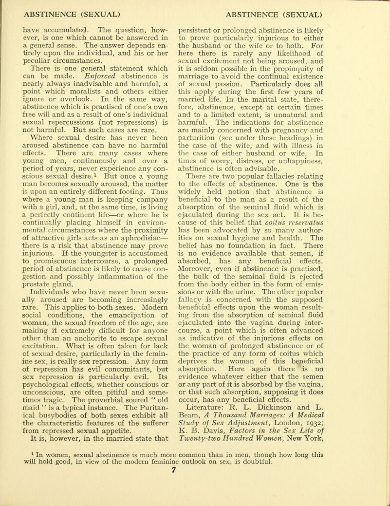 have accumulated. The question, how- ever, is one which cannot be answered in a general sense. The answer depends en- tirely upon the individual, and his or her peculiar circumstances. There is one general statement which can be made. Enforced abstinence is nearly always inadvisable and harmful, a point which moralists and others either ignore or overlook. In the same way, abstinence which is practised of one's own free will and as a result of one's individual sexual repercussions (not repressions) is not harmful. But such cases are rare. Where sexual desire has never been aroused abstinence can have no harmful effects. There are many cases where young men, continuously and over a period of years, never experience any con- scious sexual desire.1 But once a young man becomes sexually aroused, the matter is upon an entirely different footing. Thus where a young man is keeping company with a girl, and, at the same time, is living a perfectly continent life—or where he is continually placing himself in environ- mental circumstances where the proximity of attractive girls acts as an aphrodisiac— there is a risk that abstinence may prove injurious. If the youngster is accustomed to promiscuous intercourse, a prolonged period of abstinence is likely to cause con- gestion and possibly inflammation of the prostate gland. Individuals who have never been sexu- ally aroused are becoming increasingly rare. This applies to both sexes. Modern social conditions, the emancipation of woman, the sexual freedom of the age, are making it extremely difficult for anyone other than an anchorite to escape sexual excitation. What is often taken for lack of sexual desire, particularly in the femin- ine sex, is really sex repression. Any form of repression has evil concomitants, but sex repression is particularly evil. Its psychological effects, whether conscious or unconscious, are often pitiful and some- times tragic. The proverbial soured  old maid  is a typical instance. The Puritan- ical busybodies of both sexes exhibit all the characteristic features of the sufferer from repressed sexual appetite. It is, however, in the married state that persistent or prolonged abstinence is likely to prove particularly injurious to either the husband or the wife or to both. For here there is rarely any likelihood of sexual excitement not being aroused, and it is seldom possible in the propinquity of marriage to avoid the continual existence of sexual passion. Particularly does all this apply during the first few years of married life. In the marital state, there- fore, abstinence, except at certain times and to a limited extent, is unnatural and harmful. The indications for abstinence are mainly concerned with pregnancy and parturition (see under these headings) in the case of the wife, and with illness in the case of either husband or wife. In times of worry, distress, or unhappiness, abstinence is often advisable. There are two popular fallacies relating to the effects of abstinence. One is the widely held notion that abstinence is beneficial to the man as a result of the absorption of the seminal fluid which is ejaculated during the sex act. It is be- cause of this belief that coitus reservatus has been advocated by so many author- ities on sexual hygiene and health. The belief has no foundation in fact. There is no evidence available that semen, if absorbed, has any beneficial effects. Moreover, even if abstinence is practised, the bulk of the seminal fluid is ejected from the body either in the form of emis- sions or with the urine. The other popular fallacy is concerned with the supposed beneficial effects upon the woman result- ing from the absorption of seminal fluid ejaculated into the vagina during inter- course, a point which is often advanced as indicative of the injurious effects on the woman of prolonged abstinence or of the practice of any form of coitus which deprives the woman of this beneficial absorption. Here again there is no evidence whatever either that the semen or any part of it is absorbed by the vagina, or that such absorption, supposing it does occur, has any beneficial effects. Literature: R. L. Dickinson and L. Beam, A Thousand Marriages: A Medical Study of Sex Adjustment, London, 1932; K. B. Davis, Factors in the Sex Life of Twenty-two Hundred Women, New York, 1 In women, sexual abstinence is much more common than in men, though how long this will hold good, in view of the modern feminine outlook on sex, is doubtful.