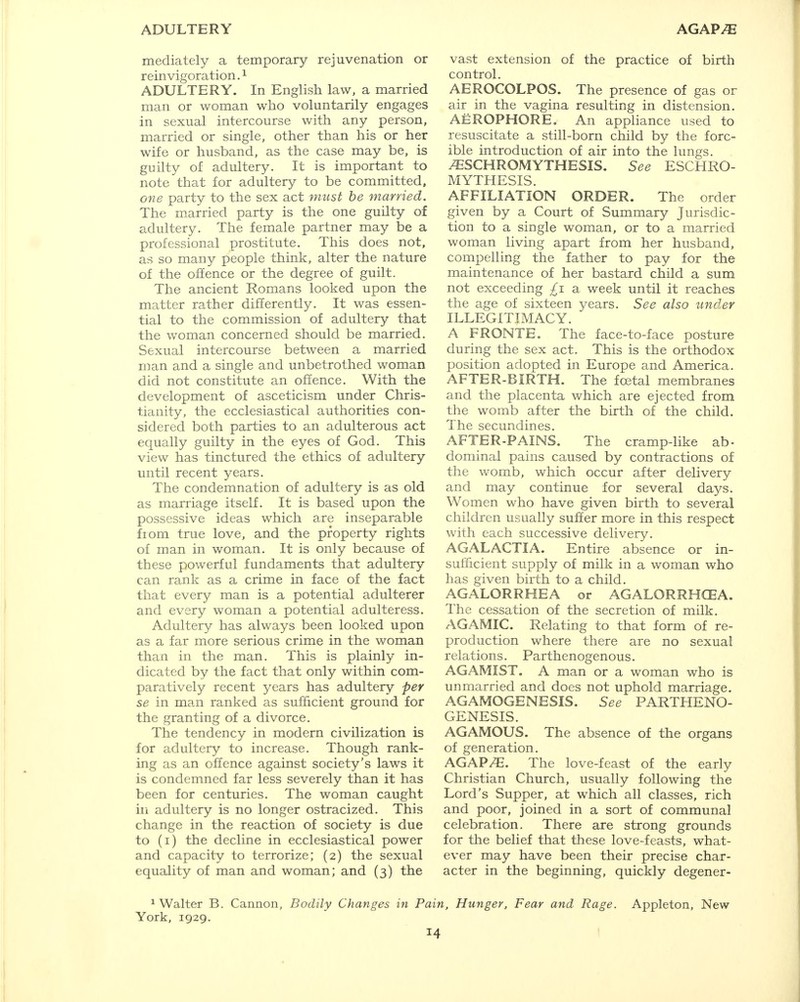 ADULTERY AGAP^ mediately a temporary rejuvenation or reinvigoration.1 ADULTERY. In English law, a married man or woman who voluntarily engages in sexual intercourse with any person, married or single, other than his or her wife or husband, as the case may be, is guilty of adultery. It is important to note that for adultery to be committed, one party to the sex act must be married. The married party is the one guilty of adultery. The female partner may be a professional prostitute. This does not, as so many people think, alter the nature of the offence or the degree of guilt. The ancient Romans looked upon the matter rather differently. It was essen- tial to the commission of adultery that the woman concerned should be married. Sexual intercourse between a married man and a single and unbetrothed woman did not constitute an offence. With the development of asceticism under Chris- tianity, the ecclesiastical authorities con- sidered both parties to an adulterous act equally guilty in the eyes of God. This view has tinctured the ethics of adultery until recent years. The condemnation of adultery is as old as marriage itself. It is based upon the possessive ideas which are inseparable fiom true love, and the property rights of man in woman. It is only because of these powerful fundaments that adultery can rank as a crime in face of the fact that every man is a potential adulterer and every woman a potential adulteress. Adultery has always been looked upon as a far more serious crime in the woman than in the man. This is plainly in- dicated by the fact that only within com- paratively recent years has adultery per se in man ranked as sufficient ground for the granting of a divorce. The tendency in modern civilization is for adultery to increase. Though rank- ing as an offence against society's laws it is condemned far less severely than it has been for centuries. The woman caught in adultery is no longer ostracized. This change in the reaction of society is due to (i) the decline in ecclesiastical power and capacity to terrorize; (2) the sexual equality of man and woman; and (3) the vast extension of the practice of birth control. AEROCOLPOS. The presence of gas or air in the vagina resulting in distension. AEROPHORE. An appliance used to resuscitate a still-born child by the forc- ible introduction of air into the lungs. ^SCHROMYTHESIS. See ESCHRO- MYTHESIS. AFFILIATION ORDER. The order given by a Court of Summary Jurisdic- tion to a single woman, or to a married woman living apart from her husband, compelling the father to pay for the maintenance of her bastard child a sum not exceeding £1 a week until it reaches the age of sixteen years. See also under ILLEGITIMACY. A FRONTE. The face-to-face posture during the sex act. This is the orthodox position adopted in Europe and America. AFTER-BIRTH. The fcetal membranes and the placenta which are ejected from the womb after the birth of the child. The secundines. AFTER-PAINS. The cramp-like ab- dominal pains caused by contractions of the womb, which occur after delivery and may continue for several days. Women who have given birth to several children usually suffer more in this respect with each successive delivery. AGALACTIA. Entire absence or in- sufficient supply of milk in a woman who has given birth to a child. AGALORRHEA or AGALORRHCEA. The cessation of the secretion of milk. AGAMIC. Relating to that form of re- production where there are no sexual relations. Parthenogenous. AGAMIST. A man or a woman who is unmarried and does not uphold marriage. AGAMOGENESIS. See PARTHENO- GENESIS. AGAMOUS. The absence of the organs of generation. AGAP/E. The love-feast of the early Christian Church, usually following the Lord's Supper, at which all classes, rich and poor, joined in a sort of communal celebration. There are strong grounds for the belief that these love-feasts, what- ever may have been their precise char- acter in the beginning, quickly degener- 1 Walter B. Cannon, Bodily Changes in Pain, Hunger, Fear and Rage. Appleton, New York, 1929.