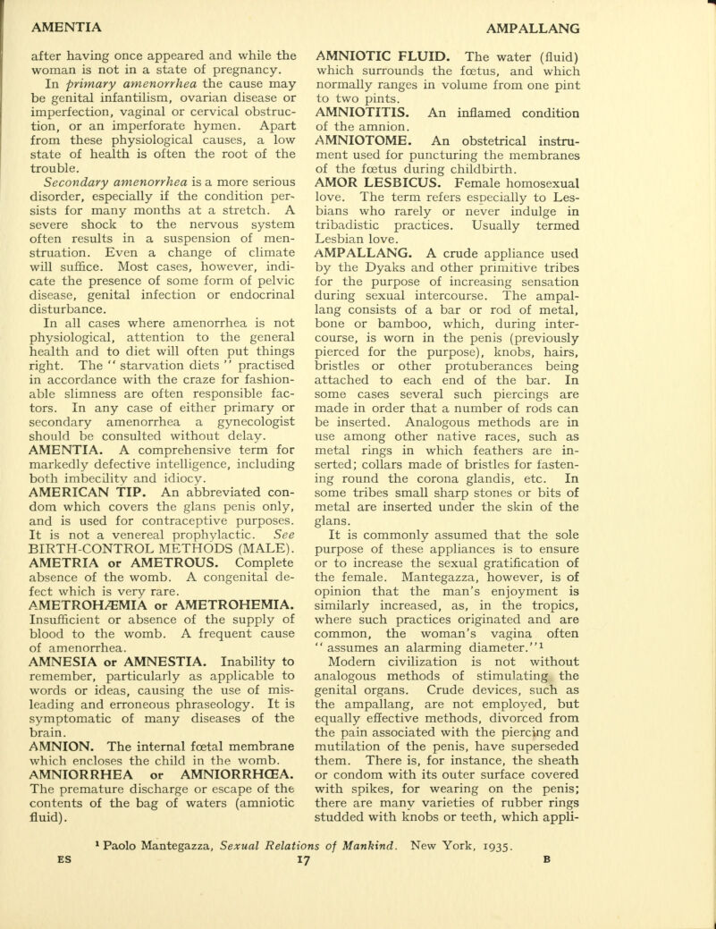 AMENTIA AMPALLANG after having once appeared and while the woman is not in a state of pregnancy. In primary amenorrhea the cause may- be genital infantilism, ovarian disease or imperfection, vaginal or cervical obstruc- tion, or an imperforate hymen. Apart from these physiological causes, a low state of health is often the root of the trouble. Secondary amenorrhea is a more serious disorder, especially if the condition per- sists for many months at a stretch. A severe shock to the nervous system often results in a suspension of men- struation. Even a change of climate will suffice. Most cases, however, indi- cate the presence of some form of pelvic disease, genital infection or endocrinal disturbance. In all cases where amenorrhea is not physiological, attention to the general health and to diet will often put things right. The  starvation diets  practised in accordance with the craze for fashion- able slimness are often responsible fac- tors. In any case of either primary or secondary amenorrhea a gynecologist should be consulted without delay. AMENTIA. A comprehensive term for markedly defective intelligence, including both imbecility and idiocy. AMERICAN TIP. An abbreviated con- dom which covers the glans penis only, and is used for contraceptive purposes. It is not a venereal prophylactic. See BIRTH-CONTROL METHODS (MALE). AMETRIA or AMETROUS. Complete absence of the womb. A congenital de- fect which is very rare. AMETROH/EMIA or AMETROHEMIA. Insufficient or absence of the supply of blood to the womb. A frequent cause of amenorrhea. AMNESIA or AMNESTIA. Inability to remember, particularly as applicable to words or ideas, causing the use of mis- leading and erroneous phraseology. It is symptomatic of many diseases of the brain. AMNION. The internal foetal membrane which encloses the child in the womb. AMNIORRHEA or AMNIORRHCEA. The premature discharge or escape of the contents of the bag of waters (amniotic fluid). AMNIOTIC FLUID. The water (fluid) which surrounds the foetus, and which normally ranges in volume from one pint to two pints. AMNIOTITIS. An inflamed condition of the amnion. AMNIOTOME. An obstetrical instru- ment used for puncturing the membranes of the foetus during childbirth. AMOR LESBICUS. Female homosexual love. The term refers especially to Les- bians who rarely or never indulge in tribadistic practices. Usually termed Lesbian love. AMPALLANG. A crude appliance used by the Dyaks and other primitive tribes for the purpose of increasing sensation during sexual intercourse. The ampal- lang consists of a bar or rod of metal, bone or bamboo, which, during inter- course, is worn in the penis (previously pierced for the purpose), knobs, hairs, bristles or other protuberances being attached to each end of the bar. In some cases several such piercings are made in order that a number of rods can be inserted. Analogous methods are in use among other native races, such as metal rings in which feathers are in- serted; collars made of bristles for fasten- ing round the corona glandis, etc. In some tribes small sharp stones or bits of metal are inserted under the skin of the glans. It is commonly assumed that the sole purpose of these appliances is to ensure or to increase the sexual gratification of the female. Mantegazza, however, is of opinion that the man's enjoyment is similarly increased, as, in the tropics, where such practices originated and are common, the woman's vagina often  assumes an alarming diameter.1 Modern civilization is not without analogous methods of stimulating the genital organs. Crude devices, such as the ampallang, are not employed, but equally effective methods, divorced from the pain associated with the piercing and mutilation of the penis, have superseded them. There is, for instance, the sheath or condom with its outer surface covered with spikes, for wearing on the penis; there are many varieties of rubber rings studded with knobs or teeth, which appli- 1 Paolo Mantegazza, Sexual Relations of Mankind. New York, 1935.