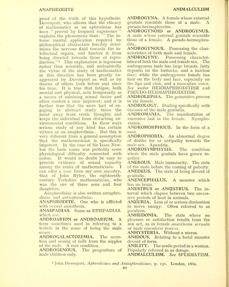 ANAPHRODITE ANIMALCULISM proof of the truth of this hypothesis. Davenport, who affirms that the efficacy of mathematics as an aphrodisiac has been  proved by frequent experience  explains the phenomena thus: '' The in- tense mental application required by philosophical abstraction forcibly deter- mines the nervous fluid towards the in- tellectual organs, and hinders it from being directed towards those of repro- duction.1 This explanation is ingenious rather than scientific, and undoubtedly the virtue of the study of mathematics in this direction has been greatly ex- aggerated by Davenport as well as by dozens of others both before and since his time. It is true that fatigue, both mental and physical, acts temporarily as a means of subduing sexual desire and often renders a man impotent; and it is further true that the mere fact of en- gaging in abstract study takes the mind away from erotic thoughts and keeps the individual from disturbing en- vironmental conditions. In these ways serious study of any kind has certain virtues as an anaphrodisiac. But this is very different from a general assumption that the mathematician is specifically impotent. In the case of Sir Isaac New- ton the basic cause was probably some physiological difficulty connected with coitus. It would no doubt be easy to provide evidence of sexual capacity among the ranks of mathematicians. I can offer a case from my own ancestry, that of John Ryley, the eighteenth- century Yorkshire mathematician, who was the sire of three sons and four daughters. Anaphrodisiac is also written antaphro- disiac and antiaphrodisiac. ANAPHRODITE. One who is afflicted with sexual anaesthesia. ANASPADIAS. Same as EPISPADIAS, which see. ANDROARION or ANDROARIUM. A term sometimes used in referring to a testicle in the sense of being the male ovary. ANDROGALACTOZEMIA. The secre- tion and oozing of milk from the nipples of the male. A rare condition. ANDROGENOUS. The progeniture of male children only. ANDROGYNA. A female whose external genitals resemble those of a male. A pseudo-hermaphrodite. ANDROGYNOID or ANDROGYNUS. A male whose external genitals resemble those of a female. A pseudo-hermaphro- dite. ANDROGYNOUS. Possessing the char- acteristics of both male and female. ANDROGYNY. Possessing character- istics of both the male and female sex. The androgynous male has large breasts, fatty deposits on the buttocks, and a hairless face; while the androgynous female has hair on the body and face, especially on the lips and chin, and a masculine voice. See under HERMAPHRODITISM and PSEUDOHERMAPHRODITISM. ANDROLEPSIA. The generative process in the female. ANDROLOGY. Dealing specifically with diseases of the male genitalia. ANDROMANIA. The manifestation of excessive lust in the female. Nympho- mania. ANDROMORPHOUS. In the form of a man. ANDROPHOBIA. An abnormal degree of dislike for or antipathy towards the male sex. Apandria. ANDROSYMPHYSIS. The condition where the male genitals have grown to- gether. ANEBOUS. Male immaturity. The state of the male before the coming of puberty. ANEDEUS. The state of being devoid of genitalia. ANENCEPHALUS. A monster which has no brain. ANESTRUS or ANGESTRUS. The in- terval which elapses between two succes- sive periods of heat in animals. ANEURIA. Loss of or serious diminution in nerve energy. Often referred to as paralysis. ANHEDONIA. The state where no pleasure or satisfaction results from the sex act, as in female ancssthesia sexualis or male ejaculatio prcecox. ANHYSTERIA. Without a uterus. ANIDOUS. Relating to a foetal monster devoid of form. ANILITY. The senile period in a woman. Popularly referred to as dotage. ANIMALCULISM. See SPERMATISM. 1 John Davenport, Aphrodisiacs and Antiaphrodisiacs, p. 131. London, 18G9.