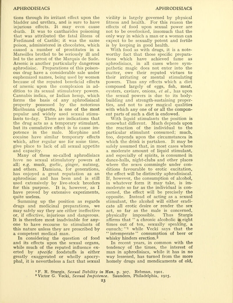 tions through its irritant effect upon the bladder and urethra, and is sure to have injurious effects. It may even cause death. It was to cantharides poisoning that was attributed the fatal illness of Ferdinand of Castile; it was the same poison, administered in chocolates, which caused a number of prostitutes in a Marseilles brothel to be seriously ill and led to the arrest of the Marquis de Sade. Arsenic is another particularly dangerous aphrodisiac. Preparations of this poison- ous drug have a considerable sale under euphemized names, being used by women because of the reputed beneficial effects of arsenic upon the complexion in ad- dition to its sexual stimulatory powers. Cannabis indica, or Indian hemp, which forms the basis of any aphrodisiacal property possessed by the notorious Marihuana cigarette, is one of the most popular and widely used sexual stimu- lants to-day. There are indications that the drug acts as a temporary stimulant, but its cumulative effect is to cause im- potence in the male. Morphine and cocaine have similar temporary effects which, after regular use for some time, give place to lack of all sexual appetite and capacity. Many of these so-called aphrodisiacs have no sexual stimulatory powers at all; e.g. musk, garlic, ginger, nutmeg, and others. Damiana, for generations, has enjoyed a great reputation as an aphrodisiac and has been and is still used extensively by live-stock breeders for this purpose. It is, however, as I have proved by extensive experiments, quite useless. Summing up the position as regards drugs and medicinal preparations, we may safely say they are either ineffective or, if effective, injurious and dangerous. It is therefore most inadvisable for any- one to have recourse to stimulants of this nature unless they are prescribed by a competent medical man. In considering the question of food and its effects upon the sexual organs, while much of the reputed influence ex- erted by specific foodstuffs is either greatly exaggerated or wholly apocry- phal, it is nevertheless a fact that sexual virility is largely governed by physical fitness and health. For this reason the effects of food upon sexual power are not to be overlooked, insomuch that the only way in which a man or a woman can expect to be sexually potent and fertile is by keeping in good health. With food as with drugs, it is a note- worthy fact that those specific prepara- tions which have achieved fame as aphrodisiacs, in all cases where sym- pathetic magic does not enter into the matter, owe their reputed virtues to their irritating or mental stimulating powers. Thus any effects which a diet composed largely of eggs, fish, meat, oysters, caviare, onions, et al., has upon the sexual powers is due to its body- building and strength-sustaining proper- ties, and not to any magical qualities with which any one of or all the compon- ent parts of such a diet is endowed. With liquid stimulants the position is somewhat different. Much depends upon the reaction of the individual to the particular stimulant consumed; much, too, depends upon the circumstances in which the drink is partaken. It may be safely assumed that, in most cases where a moderate amount of liquid stimulant, and especially of spirits, is consumed in dance-halls, night-clubs and other places where the sexes commingle under con- ditions favourable to erotic excitation, the effect will be distinctly aphrodisiacal. If, however, the consumption of alcohol, in whatever form it may take, is im- moderate so far as the individual is con- cerned, the effect will be precisely the opposite. Instead of acting as a sexual stimulant, the alcohol will either eradi- cate all erotic desire or render the sex act, so far as the male is concerned, physically impossible. Thus Sturgis affirms that  a chronic alcoholic is eight times out of ten, sexually speaking, a eunuch; 1 while Vecki says that the intemperate consumption of beer or whisky hinders erection.2 In recent years, in common with the tendency of the times, the interest of man in aphrodisiacs, while it has in no way lessened, has turned from the more homely drugs and mendicaments of old. 1 F. R. Sturgis, Sexual Debility in Man, p. 307. Rebman, 1901. 2 Victor G. Vecki, Sexual Impotence. Saunders, Philadelphia, 1915.