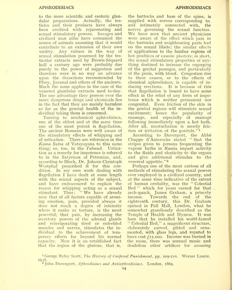 to the more scientific and esoteric glan- dular preparations. Actually, the tes- ticles and their products have always been credited with rejuvenating and sexual stimulatory powers. Savages and civilized man alike have consumed the semen of animals assuming that it would contribute to an extension of their own virility. Any virtues in the way of sexual stimulation possessed by the tes- ticular extracts used by Brown-Sequard half a century ago were probably due purely to the power of suggestion and therefore were in no way an advance upon the decoctions recommended by Pliny, Juvenal and others of the ancients. Much the same applies in the case of the vaunted glandular extracts used to-day. The one advantage they possess over the more dangerous drugs and chemicals lies in the fact that they are mainly harmless so far as the general health of the in- dividual taking them is concerned. Turning to mechanical aphrodisiacs, one of the oldest and at the same time one of the most potent is flagellation, The ancient Romans were well aware of the stimulatory effects of whipping and of urtication. There are references in the Kama Sutra of Vatsyayana to this same thing; so, too, in the Talmud. Urtica- tion as a remedy for impotence is referred to in the Satyricon of Petronius, and, according to Bloch, Dr. Johann Christoph Westphal prescribed it for this con- dition. In my own work dealing with flagellation I have dealt at some length with the sexual aspects of the subject, and have endeavoured to explain the reason for whipping acting as a sexual stimulant. Thus: We have already seen that of all factors capable of arous- ing emotion, pain, provided always it does not reach a degree of intensity where it ranks as torture, is the most powerful; that pain, by increasing the secretory powers of the adrenal glands and reinvigorating tired or enfeebled muscles and nerves, stimulates the in- dividual to the achievement of tem- porary efforts far beyond his normal capacity. Now it is an established fact that the region of the gluteus, that is, the buttocks and base of the spine, is supplied with nerves corresponding to, and intimately connected with, the nerves governing the sexual function. We have seen that ancient physicians were aware of the effect which pain in the buttocks and neighbouring parts had on the sexual libido; the similar effects of applications to the lumbar regions of hot poultices or caustic plasters; in short, the sexual stimulatory properties of any- thing destined to increase the engorging of the genital passages, and particularly of the penis, with blood. Congestion due to these causes, or to the effects of chemical aphrodisiacs, is capable of in- ducing erections. It is because of this that flagellation is bound to have some effect in the relief of any form of impo- tence which is neither permanent nor congenital. Even friction of the skin in the genital regions will stimulate sexual excitement; hence the popularity of massage, and especially of massage following immediately upon a hot bath. After all, masturbation is merely fric- tion or irritation of the genitals.1 According to Davenport, the Abbe Chuppe d'Auteroche stated  that the stripes given to persons frequenting the vapour baths in Russia impart activity to the fluids and elasticity to the organs and give additional stimulus to the venereal appetite.2 Perhaps one of the most curious of all methods of stimulating the sexual powers ever employed in a civilized country, and at the same time indicative of the extent of human credulity, was the  Celestial Bed  which for years earned for that arch-quack, James Graham, a princely income. Towards the end of the eighteenth century, this Dr. Graham opened in Pall Mall, London, what he somewhat grandiosely described as the Temple of Health and Hymen. It was here that he installed his world-famed  Celestial Bed, a magnificent structure, elaborately carved, gilded and orna- mented, with glass legs, and reputed to have cost ^12,000. Incense was burned in the room, there was sensual music and doubtless other artifices for arousing 1 George Ryley Scott, The History of Corporal Punishment, pp. 209-210. Werner Laurie, 1938. 2 John Davenport, Aphrodisiacs and Antiaphrodisiacs. London, 1869.
