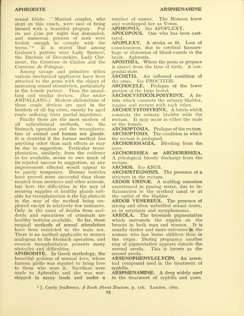 sexual libido.  Married couples, who slept on this couch, were sure of being blessed with a beautiful progeny. For its use ^ioo per night was demanded, and numerous persons of rank were foolish enough to comply with the terms.1 It is stated that among Graham's patrons were Lady Spencer, the Duchess of Devonshire, Lady Cler- mont, the Comtesse de Chalon and the Comtesse de Polegnac. Among savage and primitive tribes various mechanical appliances have been attached to the penis with the object of increasing sexual stimulation, particularly in the female partner. Thus the ampal- lang and similar devices. (See under AMPALLANG.) Modern elaborations of these crude devices are used in the brothels of all big cities, mainly by aged roues suffering from partial impotence. Finally there are the most modern of all aphrodisiacal methods, viz. the Steinach operation and the transplanta- tion of animal and human sex glands. It is doubtful if the former method has anything other than such effects as may be due to suggestion. Testicular trans- plantation, similarly, from the evidence so far available, seems to owe much of its reputed success to suggestion, as any improvement effected would appear to be purely temporary. Human testicles have proved more successful than those secured from monkeys and other animals, but here the difficulties in the way of securing supplies of healthy glands suit- able for transplantation is the big obstacle in the way of the method being em- ployed except in relatively few instances. Only in the cases of deaths from acci- dents and executions of criminals are healthy testicles available. So far, these surgical methods of sexual stimulation have been restricted to the male sex. There is no method applicable to women analogous to the Steinach operation, and ovarian transplantation presents many obstacles and difficulties. APHRODITE. In Greek mythology, the beautiful goddess of sensual love, whose famous girdle was reputed to bring love to those who wore it. Sacrifices were made to Aphrodite and she was wor- shipped in many lands and under a number of names. The Romans knew and worshipped her as Venus. APHRONIA. See APOPLEXY. APOCOPOUS. One who has been cast- rated. APOPLEXY. A stroke or fit. Loss of consciousness, due to cerebral haemorr- hage or distension of blood-vessels in the brain. Aphronia. APOSTHIA. Where the penis or prepuce is absent from the time of birth. A con- genital state. ARCHITIS. An inflamed condition of the anus. See PROCTITIS. ARCHOCELE. Prolapse of the lower portion of the large bowel. ARCHOCYSTOCOLPOSYRINX. A fis- tula which connects the urinary bladder, vagina and rectum with each other. ARCHOCYSTOSYRINX. A fistula which connects the urinary bladder with the rectum. It may occur in either the male or the female. ARCHOPTOSIA. Prolapse of the rectum. ARCHOPTOSIS. The condition in which the rectum is prolapsed. ARCHORRHAGIA. Bleeding from the anus. ARCHORRHEA or ARCHORRHGEA. A pthological bloody discharge from the rectum. ARCHOS. SeeANVS. ARCHOSTEGNOSIS. The presence of a stricture in the rectum. ARDOR URIWE. A scalding sensation experienced in passing water, due to in- flammation in the urethral canal or at the outlet of the bladder. ARDOR VENEREUS. The presence of strong and often unbridled sexual desire, as in satyriasis and nymphomania. AREOLA. The brownish pigmentation which surrounds the nipples on the breasts in both man and woman. It is usually darker and more extensive in the woman who has borne children than in the virgin. During pregnancy another ring of pigmentation appears outside the normal areola. This is known as the second areola. ARSENOPHENYLGLYCIN. An arsen- ical compound used in the treatment of syphilis. ARSPHENAMINE. A drug widely used in the treatment of syphilis and yaws. 1 J. Cordy Jeaffreson, A Book About Doctors, p. 116. London, i860.
