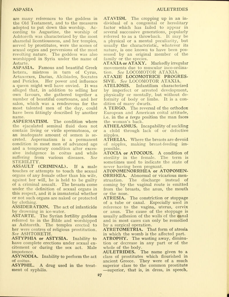 ASPASIA AULETRIDES are many references to the goddess in the Old Testament, and to the measures adopted to put down this worship. Ac- cording to Augustine, the worship of Ashtoreth was characterized by the most shameful licentiousness, and her temples, served by prostitutes, were the scenes of sexual orgies and perversions of the most revolting nature. The goddess was also worshipped in Syria under the name of Astarte. ASPASIA. Famous and beautiful Greek hetsera, mistress in turn of Cyrus, Artaxerxes, Darius, Alcibiades, Socrates and Pericles. Her power and influence a queen might well have envied. It was alleged that, in addition to selling her own favours, she gathered together a number of beautiful courtesans, and her salon, which was a rendezvous for the most talented men of the day, could have been fittingly described by another name. ASPERMATISM. The condition where the ejaculated seminal fluid does not contain living or virile spermatozoa, or an inadequate amount of semen is se- creted. Aspermatism is a permanent condition in most men of advanced age and a temporary condition after exces- sive indulgence in coitus and while suffering from various diseases. See STERILITY. ASSAULT (CRIMINAL). If a male touches or attempts to touch the sexual organs of any female other than his wife, against her will, he is held to be guilty of a criminal assault. The breasts come under the definition of sexual organs in this respect, and it is immaterial whether or not such organs are naked or protected by clothing. ASSIDERATION. The act of infanticide by drowning in ice-water. ASTARTE. The Syrian fertility goddess referred to in the Bible and worshipped as Ashtoreth. The temples erected to her were centres of religious prostitution. See ASHTORETH. ASTYPHIA or ASTYSIA. Inability to have complete erections under sexual ex- citement or during the sex act. Male impotence. ASYNODIA. Inability to perform the act of coitus. ASYPHIL. A drug used in the treat- ment of syphilis. ATAVISM. The cropping up in an in- dividual of a congenital or hereditary factor which has failed to appear in several successive generations, popularly referred to as a throwback. It may be a physical or a mental peculiarity, but usually the characteristic, whatever its nature, is one known to have been pos- sessed by an original member of the family or the species. ATAXIA or ATAXY. Markedly irregular movements due to muscular inco-ordina- tion. See LOCOMOTOR ATAXIA. ATAXIE LOCOMOTRICE PROGRES- SIVE. See LOCOMOTOR ATAXIA. ATELIOSIS. Infantilism characterized by imperfect or arrested development, physically or mentally, but without de- formity of body or limbs. It is a con- dition of many dwarfs. A TERGO. The reversal of the orthodox European and American coital attitude, i.e. in the a tergo position the man faces the woman's back. ATHELASMUS. Incapability of suckling a child through lack of or defective nipples. ATHELIA. Where the breasts are devoid of nipples, making breast-feeding im- possible. ATOCIA or ATOCOUS. A condition of sterility in the female. The term is sometimes used to indicate the state of never having been pregnant. ATOPOMENORRHEA or ATOPOMEN- ORRHQEA. Abnormal or vicarious men- struation. The discharge instead of coming by the vaginal route is emitted from the breasts, the anus, the mouth or the nose. ATRESIA. The constriction or stoppage of a tube or canal. Especially used in reference to the vagina, uterus, cervix or anus. The cause of the stoppage is usually adhesion of the walls of the canal and in most cases can only be remedied by a surgical operation. ATRETOMETRIA. That form of atresia in which the womb is the affected part. ATROPHY. The wasting away, diminu- tion or decrease in any part or of the whole of the body. AULETRIDES. The name given to a class of prostitutes which flourished in ancient Greece. They were of a much superior class to the common prostitute —superior, that is, in dress, in speech,