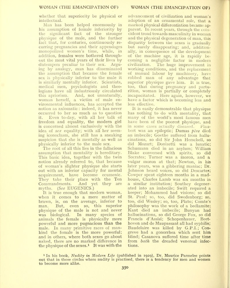 whether that superiority be physical or intellectual. Man has been helped enormously in his assumption of female inferiority by the significant fact of the stronger physique of the male, and the further fact that, for centuries, continuously re- curring pregnancies and their appendages monopolized women's time, while, in addition, females were bothered through- out the most vital years of their lives by distempers peculiar to their sex. Argu- ing by analogy, man has disseminated the assumption that because the female sex is physically inferior to the male it is similarly mentally inferior. Scientists, medical men, psychologists and theo- logians have all industriously circulated this apriorism. And, not unnaturally, woman herself, a victim of male en- vironmental influences, has accepted the notion as axiomatic: indeed, it has never occurred to her so much as to question it. Even to-day, with all her talk of freedom and equality, the modern girl is concerned almost exclusively with the idea of sex equality; with all her seem- ing iconoclasm, she still has a sneaking suspicion that she is mentally as well as physically inferior to the male sex. The root of all this lies in the fallacious assumption that mentality is hereditary. This basic idea, together with the twin notion already referred to, that because of woman's slighter physique she starts out with an inferior capacity for mental acquirement, have become ecumenic. They take their place with the Ten Commandments. And yet they are myths. (See EUGENICS.) It is true enough that modern woman, when it comes to a mere matter of brawn, is, on the average, inferior to man. But, even so, this superior physique of the male is not and never was biological. In many species of animals the female is physically more powerful and more pugnacious than the male. In many primitive races of man- kind the female is the more powerful; and in others, where both sexes go about naked, there are no marked difference in the physique of the sexes.1 It was with the advancement of civilization and woman's adoption of an ornamental role, that a marked physical differentiation became ap- parent. In recent years, through the coin- cident trend towards masculinity in woman and the physical degeneration of man, this disparity between the sexes is gradually but surely disappearing; and, addition- ally, in consequence of the development of the machine age, it is rapidly be- coming a negligible factor in modern civilization. The huge improvement in working conditions, and the replacement of manual labour by machinery, have robbed man of any advantage that superior physique gave him. It is true, too, that during pregnancy and partu- rition, woman is partially or completely incapacitated. Here again, however, we have a factor which is becoming less and less effective. It is easily demonstrable that physique has nothing to do with mentality, that many of the world's most famous men have been of the poorest physique, and in some cases actually diseased. Flau- bert was an epileptic; Dumas pere died an imbecile; Goethe suffered from hallu- cinations, so did Sir John Herschell, so did Mozart; Donizetti was a lunatic; Schumann died in an asylum; William Blake conversed with spirits, so did Socrates; Turner was a moron, and a vulgar moron at that; Newton, in his later years, was a gibbering maniac; Dr. Johnson heard voices, so did Descartes; Cowper spent eighteen months in a mad- house, Charles Lamb was six months in a similar institution; Southey degener- ated into an imbecile; Swift required a keeper; Mohammed had visions; so did St. Paul; so, too, did Swedenborg; so, too, did Wesley; so, too, Plato; Comte's philosophy was the work of a bedlamite; Kant died an imbecile; Bunyan had hallucinations, so did George Fox, so did Francis d'Assisi; Schopenhauer, Beet- hoven and de Maupassant all had syphilis; Baudelaire was killed by G.P.I.; Con- greve had a gonorrhea which sent him blind; Casanova suffered time after time from both the dreaded venereal infec- tions. 1 In his book, Nudity in Modern Life (published in 1929), Dr. Maurice Parmelee points out that in those circles where nudity is practised, there is a tendency for men and women to become more alike.