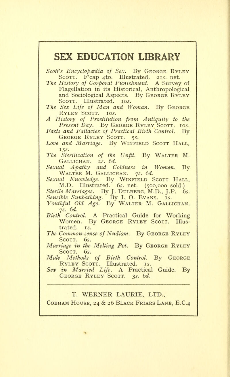 SEX EDUCATION LIBRARY Scott's Encyclopcsdia of Sex. By George Ryley Scott. F'cap 4to. Illustrated. 215. net. The History of Corporal Punishment. A Survey of Flagellation in its Historical, Anthropological and Sociological Aspects. By George Ryley Scott. Illustrated. 10s. The Sex Life of Man and Woman. By George Ryley Scott. 105. A History of Prostitution from Antiquity to the Present Day. By George Ryley Scott. 105. Facts and Fallacies of Practical Birth Control. By George Ryley Scott. 5s. Love and Marriage. By Winfield Scott Hall, 15s. The Sterilization of the Unfit. By Walter M. GaLLICHAN. 25. 6(i. Sexual Apathy and Coldness in Women. By Walter M. Gallichan. 7s. 6d. Sexual Knowledge. By Winfield Scott Hall, M.D. Illustrated. 65. net. (500,000 sold.) Sterile Marriages. By J. Dulberg, M.D., J.P. 6s. Sensible Sunbathing. By I. O. Evans. 15. Youthful Old Age. By Walter M. Gallichan. 75. 6d. Birth Control. A Practical Guide for Working Women. By George Ryley Scott. Illus- trated. IS. The Common-sense of Nudism. By George Ryley Scott. 6s. Marriage in the Melting Pot. By George Ryley Scott. 6s. Male Methods of Birth Control. By George Ryley Scott. Illustrated, is. Sex in Married Life. A Practical Guide. By George Ryley Scott. 3s. td. T. WERNER LAURIE, LTD.,