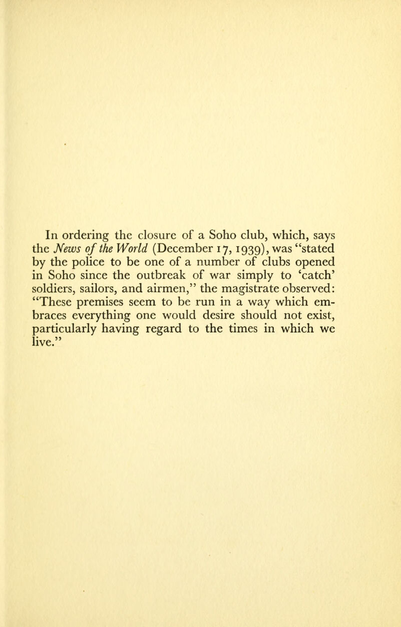 In ordering the closure of a Soho club, which, says the News of the World (December 17,1939), was stated by the police to be one of a number of clubs opened in Soho since the outbreak of war simply to 'catch' soldiers, sailors, and airmen, the magistrate observed: These premises seem to be run in a way which em- braces everything one would desire should not exist, particularly having regard to the times in which we live.