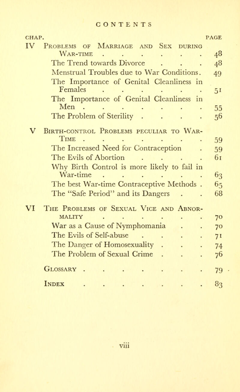 CHAP. PAGE IV Problems of Marriage and Sex during War-time ...... 48 The Trend towards Divorce ... 48 Menstrual Troubles due to War Conditions. 49 The Importance of Genital Cleanliness in Females . . . . . -51 The Importance of Genital Cleanliness in Men ....... 55 The Problem of Sterility .... 56 V Birth-control Problems peculiar to War- time ....... 59 The Increased Need for Contraception . 59 The Evils of Abortion . . . .61 Why Birth Control is more likely to fail in War-time ...... 63 The best War-time Contraceptive Methods . 65 The Safe Period and its Dangers . . 68 VI The Problems of Sexual Vice and Abnor- mality ...... 70 War as a Cause of Nymphomania . . 70 The Evils of Self-abuse . . . -71 The Danger of Homosexuality ... 74 The Problem of Sexual Crime ... 76 Glossary . . . . . . . 79 , Index ....... 83