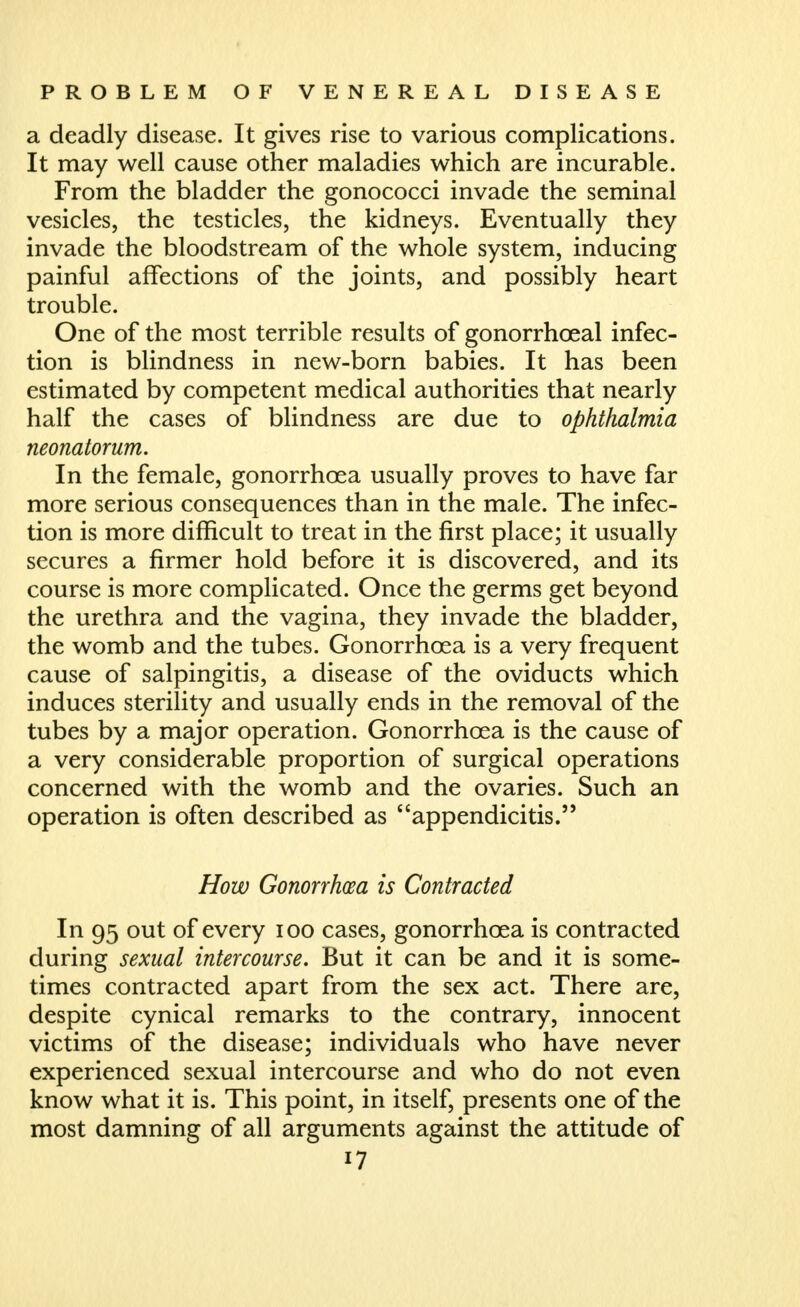 a deadly disease. It gives rise to various complications. It may well cause other maladies which are incurable. From the bladder the gonococci invade the seminal vesicles, the testicles, the kidneys. Eventually they invade the bloodstream of the whole system, inducing painful affections of the joints, and possibly heart trouble. One of the most terrible results of gonorrhoeal infec- tion is blindness in new-born babies. It has been estimated by competent medical authorities that nearly half the cases of blindness are due to ophthalmia neonatorum. In the female, gonorrhoea usually proves to have far more serious consequences than in the male. The infec- tion is more difficult to treat in the first place; it usually secures a firmer hold before it is discovered, and its course is more complicated. Once the germs get beyond the urethra and the vagina, they invade the bladder, the womb and the tubes. Gonorrhoea is a very frequent cause of salpingitis, a disease of the oviducts which induces sterility and usually ends in the removal of the tubes by a major operation. Gonorrhoea is the cause of a very considerable proportion of surgical operations concerned with the womb and the ovaries. Such an operation is often described as appendicitis. How Gonorrhm is Contracted In 95 out of every loo cases, gonorrhoea is contracted during sexual intercourse. But it can be and it is some- times contracted apart from the sex act. There are, despite cynical remarks to the contrary, innocent victims of the disease; individuals who have never experienced sexual intercourse and who do not even know what it is. This point, in itself, presents one of the most damning of all arguments against the attitude of