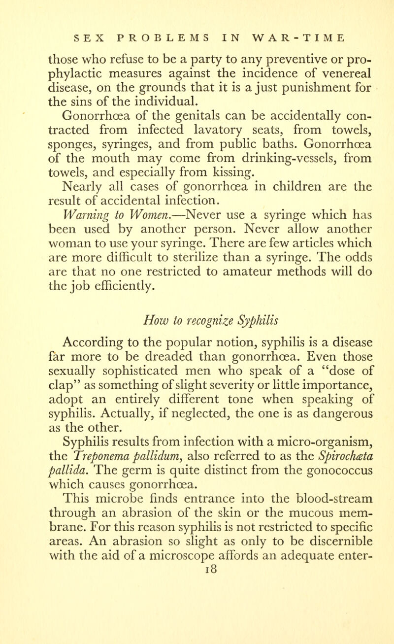those who refuse to be a party to any preventive or pro- phylactic measures against the incidence of venereal disease, on the grounds that it is a just punishment for the sins of the individual. Gonorrhoea of the genitals can be accidentally con- tracted from infected lavatory seats, from towels, sponges, syringes, and from public baths. Gonorrhoea of the mouth may come from drinking-vessels, from towels, and especially from kissing. Nearly all cases of gonorrhoea in children are the result of accidental infection. Warning to Women.—Never use a syringe which has been used by another person. Never allow another woman to use your syringe. There are few articles which are more difficult to sterilize than a syringe. The odds are that no one restricted to amateur methods will do the job efficiently. How to recognize Syphilis According to the popular notion, syphilis is a disease far more to be dreaded than gonorrhoea. Even those sexually sophisticated men who speak of a dose of clap as something of slight severity or little importance, adopt an entirely different tone when speaking of syphilis. Actually, if neglected, the one is as dangerous as the other. Syphilis results from infection with a micro-organism, the Treponema pallidum, also referred to as the Spirochteta pallida. The germ is quite distinct from the gonococcus which causes gonorrhoea. This microbe finds entrance into the blood-stream through an abrasion of the skin or the mucous mem- brane. For this reason syphilis is not restricted to specific areas. An abrasion so slight as only to be discernible with the aid of a microscope affords an adequate enter- i8