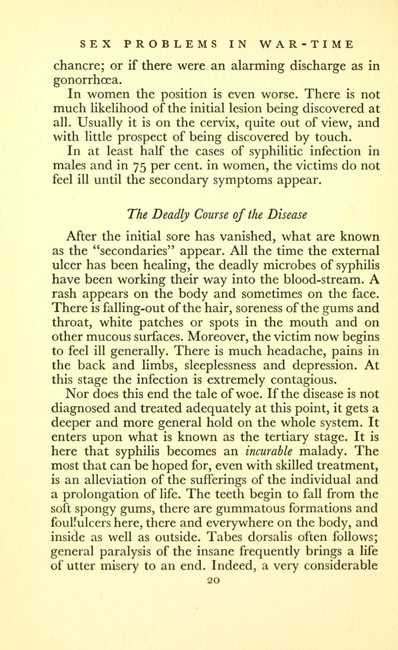chancre; or if there were an alarming discharge as in gonorrhoea. In women the position is even worse. There is not much HkeUhood of the initial lesion being discovered at all. Usually it is on the cervix, quite out of view, and with little prospect of being discovered by touch. In at least half the cases of syphilitic infection in males and in 75 per cent, in women, the victims do not feel ill until the secondary symptoms appear. The Deadly Course of the Disease After the initial sore has vanished, what are known as the secondaries appear. All the time the external ulcer has been healing, the deadly microbes of syphilis have been working their way into the blood-stream. A rash appears on the body and sometimes on the face. There is falling-out of the hair, soreness of the gums and throat, white patches or spots in the mouth and on other mucous surfaces. Moreover, the victim now begins to feel ill generally. There is much headache, pains in the back and limbs, sleeplessness and depression. At this stage the infection is extremely contagious. Nor does this end the tale of woe. If the disease is not diagnosed and treated adequately at this point, it gets a deeper and more general hold on the whole system. It enters upon what is known as the tertiary stage. It is here that syphilis becomes an incurable malady. The most that can be hoped for, even with skilled treatment, is an alleviation of the sufferings of the individual and a prolongation of life. The teeth begin to fall from the soft spongy gums, there are gummatous formations and foulfulcers here, there and everywhere on the body, and inside as well as outside. Tabes dorsalis often follows; general paralysis of the insane frequently brings a life of utter misery to an end. Indeed, a very considerable