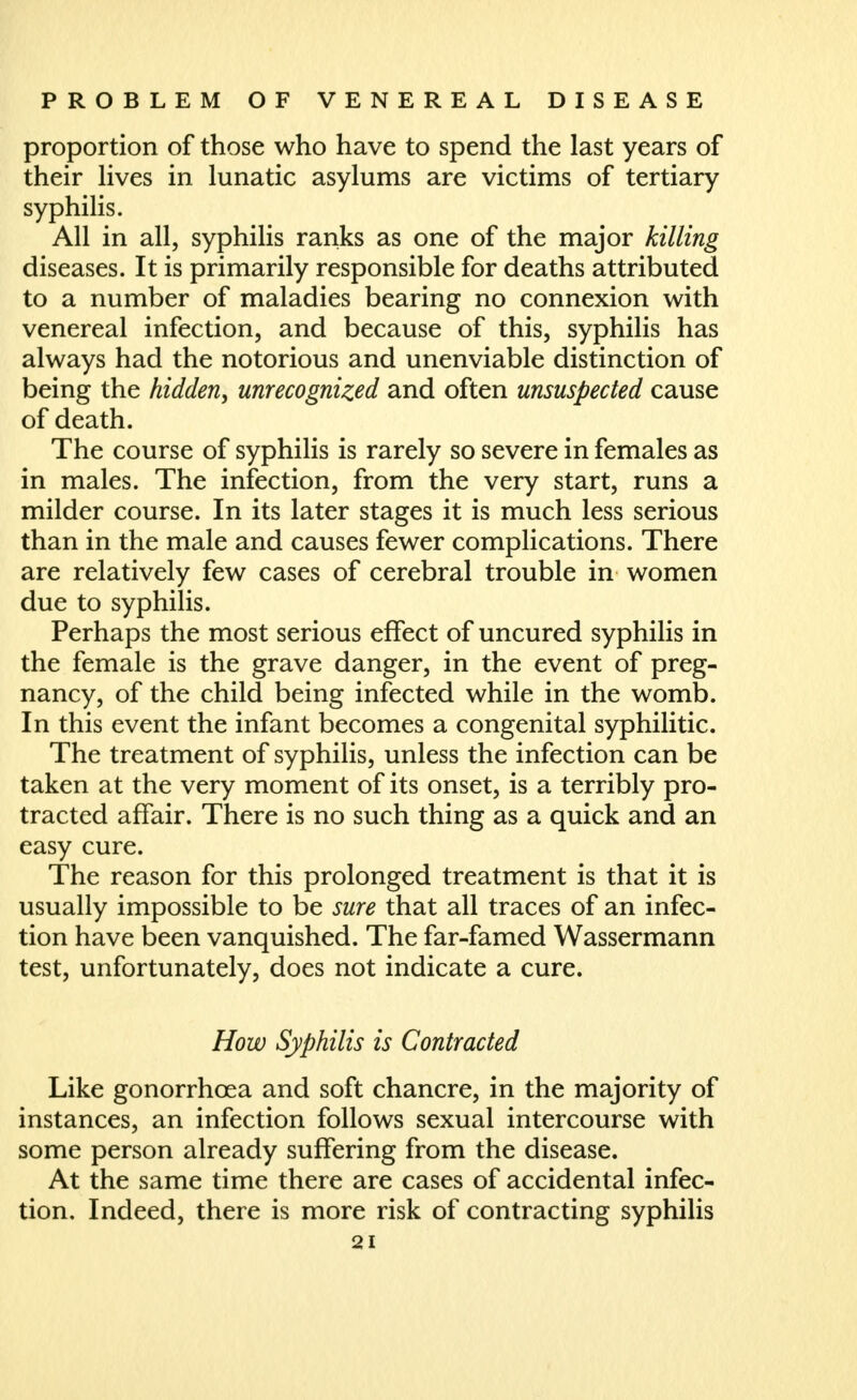 proportion of those who have to spend the last years of their lives in lunatic asylums are victims of tertiary syphilis. All in all, syphilis ranks as one of the major killing diseases. It is primarily responsible for deaths attributed to a number of maladies bearing no connexion with venereal infection, and because of this, syphilis has always had the notorious and unenviable distinction of being the hidden, unrecognized and often unsuspected cause of death. The course of syphilis is rarely so severe in females as in males. The infection, from the very start, runs a milder course. In its later stages it is much less serious than in the male and causes fewer complications. There are relatively few cases of cerebral trouble in women due to syphilis. Perhaps the most serious effect of uncured syphilis in the female is the grave danger, in the event of preg- nancy, of the child being infected while in the womb. In this event the infant becomes a congenital syphilitic. The treatment of syphilis, unless the infection can be taken at the very moment of its onset, is a terribly pro- tracted affair. There is no such thing as a quick and an easy cure. The reason for this prolonged treatment is that it is usually impossible to be sure that all traces of an infec- tion have been vanquished. The far-famed Wassermann test, unfortunately, does not indicate a cure. How Syphilis is Contracted Like gonorrhoea and soft chancre, in the majority of instances, an infection follows sexual intercourse with some person already suffering from the disease. At the same time there are cases of accidental infec- tion. Indeed, there is more risk of contracting syphilis
