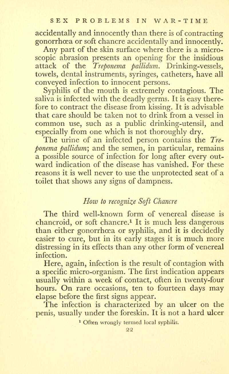 accidentally and innocently than there is of contracting gonorrhoea or soft chancre accidentally and innocently. Any part of the skin surface where there is a micro- scopic abrasion presents an opening for the insidious attack of the Treponema pallidum. Drinking-vessels, towels, dental instruments, syringes, catheters, have all conveyed infection to innocent persons. Syphilis of the mouth is extremely contagious. The saliva is infected with the deadly germs. It is easy there- fore to contract the disease from kissing. It is advisable that care should be taken not to drink from a vessel in common use, such as a public drinking-utensil, and especially from one which is not thoroughly dry. The urine of an infected person contains the Tre- ponema pallidum', and the semen, in particular, remains a possible source of infection for long after every out- ward indication of the disease has vanished. For these reasons it is well never to use the unprotected seat of a toilet that shows any signs of dampness. How to recognize Soft Chancre The third well-known form of venereal disease is chancroid, or soft chancre.^ It is much less dangerous than either gonorrhoea or syphilis, and it is decidedly easier to cure, but in its early stages it is much more distressing in its effects than any other form of venereal infection. Here, again, infection is the result of contagion with a specific micro-organism. The first indication appears usually within a week of contact, often in twenty-four hours. On rare occasions, ten to fourteen days may elapse before the first signs appear. The infection is characterized by an ulcer on the penis, usually under the foreskin. It is not a hard ulcer ^ Often wrongly termed local syphilis.
