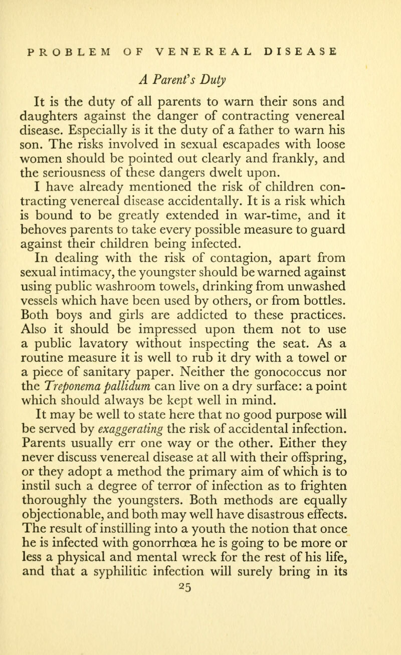 A Parents Duty It is the duty of all parents to warn their sons and daughters against the danger of contracting venereal disease. Especially is it the duty of a father to warn his son. The risks involved in sexual escapades with loose women should be pointed out clearly and frankly, and the seriousness of these dangers dwelt upon. I have already mentioned the risk of children con- tracting venereal disease accidentally. It is a risk which is bound to be greatly extended in war-time, and it behoves parents to take every possible measure to guard against their children being infected. In dealing with the risk of contagion, apart from sexual intimacy, the youngster should be warned against using public washroom towels, drinking from unwashed vessels which have been used by others, or from bottles. Both boys and girls are addicted to these practices. Also it should be impressed upon them not to use a public lavatory without inspecting the seat. As a routine measure it is well to rub it dry with a towel or a piece of sanitary paper. Neither the gonococcus nor the Treponema pallidum can live on a dry surface: a point which should always be kept well in mind. It may be well to state here that no good purpose will be served by exaggerating the risk of accidental infection. Parents usually err one way or the other. Either they never discuss venereal disease at all with their offspring, or they adopt a method the primary aim of which is to instil such a degree of terror of infection as to frighten thoroughly the youngsters. Both methods are equally objectionable, and both may well have disastrous effects. The result of instilling into a youth the notion that once he is infected with gonorrhoea he is going to be more or less a physical and mental wreck for the rest of his life, and that a syphilitic infection will surely bring in its